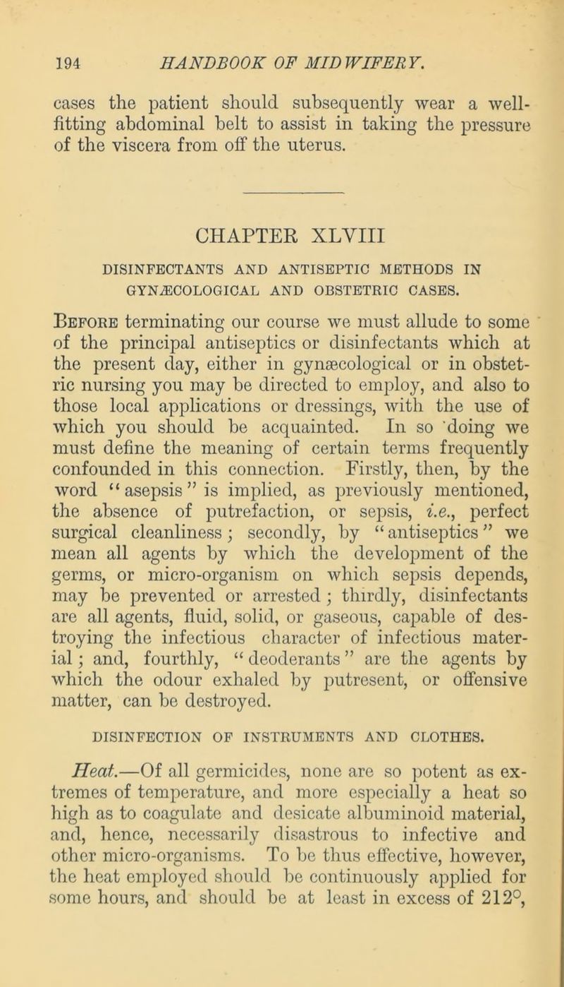 cases the patient should subsequently wear a well- fitting abdominal belt to assist in taking the pressure of the viscera from off the uterus. CHAPTER XLVIII DISINFECTANTS AND ANTISEPTIC METHODS IN GYNAECOLOGICAL AND OBSTETRIC CASES. Before terminating our course we must allude to some of the principal antiseptics or disinfectants which at the present day, either in gynaecological or in obstet- ric nursing you may be directed to employ, and also to those local applications or dressings, with the use of which you should be acquainted. In so doing we must define the meaning of certain terms frequently confounded in this connection. Firstly, then, by the word “ asepsis ” is implied, as previously mentioned, the absence of putrefaction, or sepsis, i.e., perfect surgical cleanliness; secondly, by “ antiseptics ” we mean all agents by which the development of the germs, or micro-organism on which sepsis depends, may be prevented or arrested ; thirdly, disinfectants are all agents, fluid, solid, or gaseous, capable of des- troying the infectious character of infectious mater- ial ; and, fourthly, “ deoderants ” are the agents by which the odour exhaled by putresent, or offensive matter, can be destroyed. DISINFECTION OF INSTRUMENTS AND CLOTHES. Heat.—Of all germicides, none are so potent as ex- tremes of temperature, and more especially a heat so high as to coagulate and desicate albuminoid material, and, hence, necessarily disastrous to infective and other micro-organisms. To be thus effective, however, the heat employed should be continuously applied for some hours, and should be at least in excess of 212°,