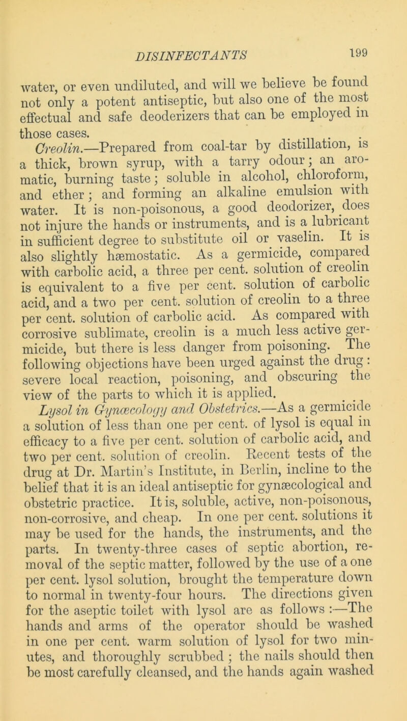 water, or even undiluted, and will we believe be found not only a potent antiseptic, but also one of the most effectual and safe cleoderizers that can be employed in th.os6 cases. Creolin.—Prepared from coal-tar by distillation, is a thick, brown syrup, with a tarry odour; an aro- matic, burning taste; soluble in alcohol, chloroform, and ether; and forming an alkaline emulsion with water. It is non-poisonous, a good deodorizer, does not injure the hands or instruments, and is a lubricant in sufficient degree to substitute oil or vaselin. It is also slightly haemostatic. As a germicide, compared with carbolic acid, a three per cent, solution of creolin is equivalent to a five per cent, solution of carbolic acid, and a two per cent, solution of creolin to a three per cent, solution of carbolic acid. As compared with corrosive sublimate, creolin is a much less active ger- micide, but there is less danger from poisoning. The following objections have been urged against the drug: severe local reaction, poisoning, and obscuring the view of the parts to which it is applied. Lysol in Gynaecology and Obstetrics.—As a germicide a solution of less than one per cent, of lysol is equal in efficacy to a five per cent, solution of carbolic acid, and two per cent, solution of creolin. Recent tests of the drug at Dr. Martin’s Institute, in Berlin, incline to the belief that it is an ideal antiseptic for gynaecological and obstetric practice. It is, soluble, active, non-poisonous, non-corrosive, and cheap. In one per cent, solutions it may be used for the hands, the instruments, and the parts. In twenty-three cases of septic abortion, re- moval of the septic matter, followed by the use of a one per cent, lysol solution, brought the temperature down to normal in twenty-four hours. The directions given for the aseptic toilet with lysol are as follows :—The hands and arms of the operator should be washed in one per cent, warm solution of lysol for two min- utes, and thoroughly scrubbed ; the nails should then be most carefully cleansed, and the hands again washed