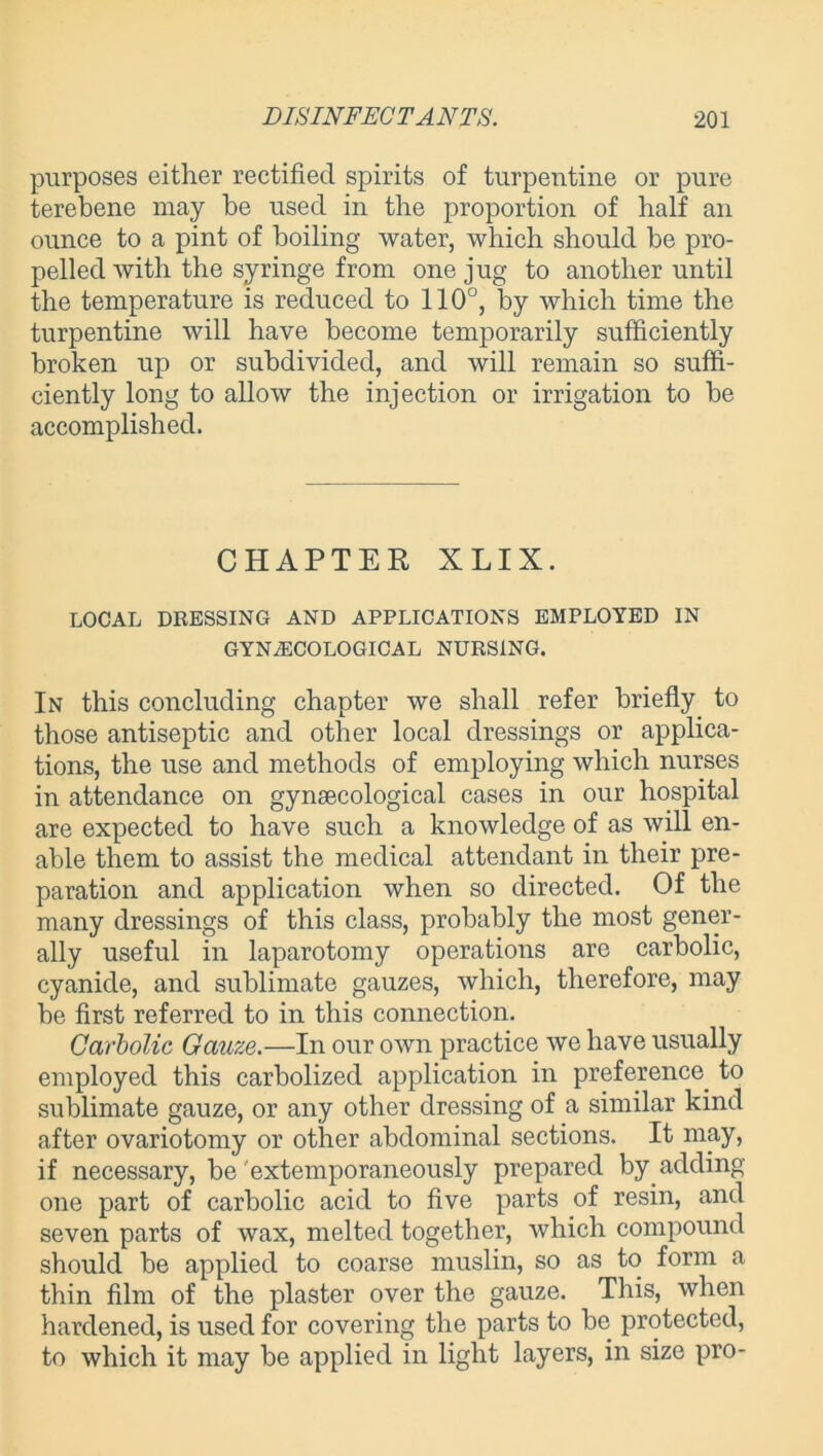 purposes either rectified spirits of turpentine or pure terebene may be used in the proportion of half an ounce to a pint of boiling water, which should be pro- pelled with the syringe from one jug to another until the temperature is reduced to 110°, by which time the turpentine will have become temporarily sufficiently broken up or subdivided, and will remain so suffi- ciently long to allow the injection or irrigation to be accomplished. CHAPTER X LIX. LOCAL DRESSING AND APPLICATIONS EMPLOYED IN GYNAECOLOGICAL NURSING. In this concluding chapter we shall refer briefly to those antiseptic and other local dressings or applica- tions, the use and methods of employing which nurses in attendance on gynaecological cases in our hospital are expected to have such a knowledge of as will en- able them to assist the medical attendant in their pre- paration and application when so directed. Of the many dressings of this class, probably the most gener- ally useful in laparotomy operations are carbolic, cyanide, and sublimate gauzes, which, therefore, may be first referred to in this connection. Carbolic Gauze.—In our own practice we have usually employed this carbolized application in preference, to sublimate gauze, or any other dressing of a similar kind after ovariotomy or other abdominal sections. It may, if necessary, be extemporaneously prepared by adding one part of carbolic acid to five parts of resin, and seven parts of wax, melted together, which compound should be applied to coarse muslin, so as to form a thin film of the plaster over the gauze. This, when hardened, is used for covering the parts to be protected, to which it may be applied in light layers, in size pro-