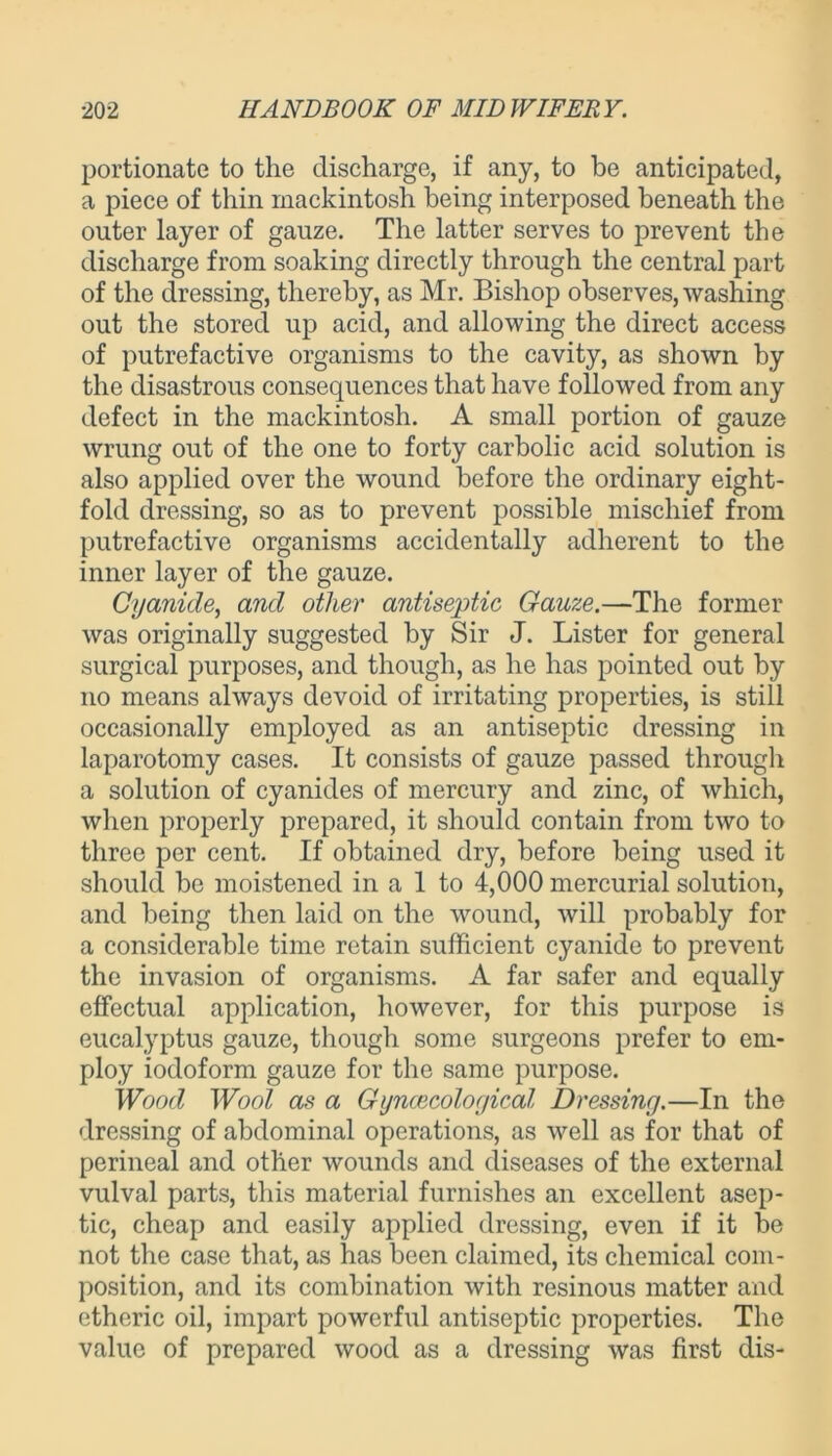 portionate to the discharge, if any, to be anticipated, a piece of thin mackintosh being interposed beneath the outer layer of gauze. The latter serves to prevent the discharge from soaking directly through the central part of the dressing, thereby, as Mr. Bishop observes, washing out the stored up acid, and allowing the direct access of putrefactive organisms to the cavity, as shown by the disastrous consequences that have followed from any defect in the mackintosh. A small portion of gauze wrung out of the one to forty carbolic acid solution is also applied over the wound before the ordinary eight- fold dressing, so as to prevent possible mischief from putrefactive organisms accidentally adherent to the inner layer of the gauze. Cyanide, and other antiseptic Gauze.—The former was originally suggested by Sir J. Lister for general surgical purposes, and though, as he has pointed out by no means always devoid of irritating properties, is still occasionally employed as an antiseptic dressing in laparotomy cases. It consists of gauze passed through a solution of cyanides of mercury and zinc, of which, when properly prepared, it should contain from two to three per cent. If obtained dry, before being used it should be moistened in a 1 to 4,000 mercurial solution, and being then laid on the wound, will probably for a considerable time retain sufficient cyanide to prevent the invasion of organisms. A far safer and equally effectual application, however, for this purpose is eucalyptus gauze, though some surgeons prefer to em- ploy iodoform gauze for the same purpose. Wood Wool as a Gynaecological Dressing.—In the dressing of abdominal operations, as well as for that of perineal and other wounds and diseases of the external vulval parts, this material furnishes an excellent asep- tic, cheap and easily applied dressing, even if it be not the case that, as has been claimed, its chemical com- position, and its combination with resinous matter and etheric oil, impart powerful antiseptic properties. The value of prepared wood as a dressing was first dis-