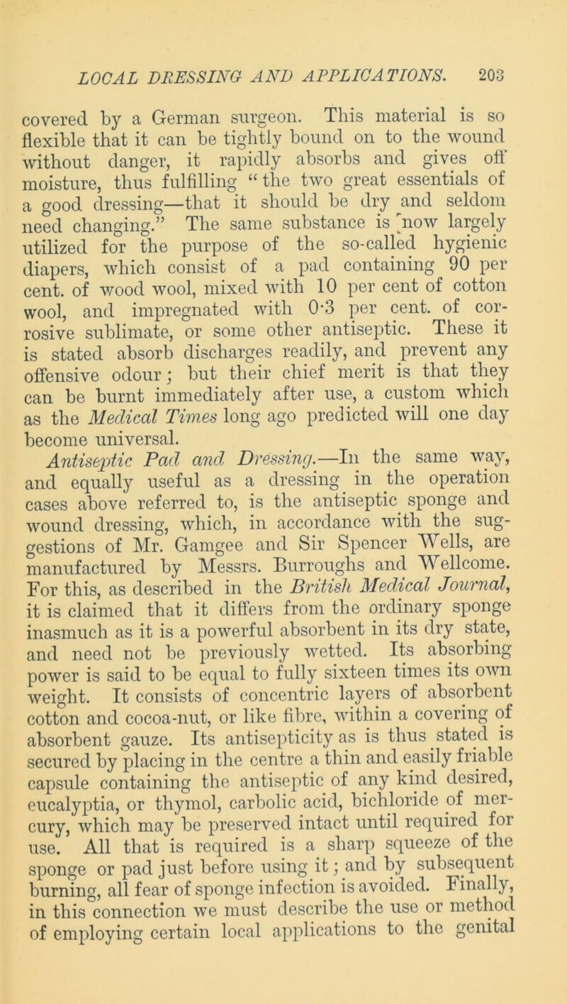 covered by a German surgeon. This material is so flexible that it can be tightly bound on to the wound without danger, it rapidly absorbs and gives oti moisture, thus fulfilling “the two great essentials of a good dressing—that it should be dry and seldom need changing.” The same substance is now largely utilized for the purpose of the so-called hygienic diapers, which consist of a pad containing 90 per cent, of wood wool, mixed with 10 per cent of cotton wool, and impregnated with 0'3 per cent, of cor- rosive sublimate, or some other antiseptic. These it is stated absorb discharges readily, and prevent any offensive odour \ but their chief merit is that they can be burnt immediately after use, a custom which as the Medical Times long ago predicted will one day become universal. Antiseptic Pad and Dressing.—In the same way, and equally useful as a dressing in the operation cases above referred to, is the antiseptic sponge and wound dressing, which, in accordance with the sug- gestions of Mr. Gamgee and Sir Spencer Wells, are manufactured by Messrs. Burroughs and Wellcome. For this, as described in the British Medical Journal, it is claimed that it differs from the ordinary sponge inasmuch as it is a powerful absorbent in its dry state, and need not be previously wetted. Its absorbing power is said to be equal to fully sixteen times its own weight. It consists of concentric layers of absorbent cotton and cocoa-nut, or like fibre, within a covering of absorbent gauze. Its antisepticity as is thus. stated is secured by placing in the centre a thin and easily friable capsule containing the antiseptic of any kind desired, eucalyptia, or thymol, carbolic acid, bichloride of mer- cury, which may be preserved intact until required foi use. All that is required is a sharp squeeze of the sponge or pad just before using it; and by subsequent burning, all fear of sponge infection is avoided. Finally, in this connection we must describe the use or method of employing certain local applications to the genital