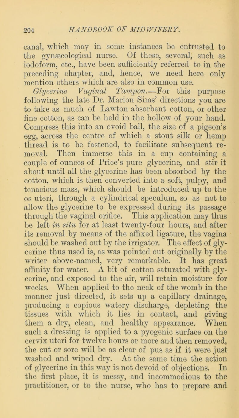 canal, which may in some instances he entrusted to the gynaecological nurse. Of these, several, such as iodoform, etc., have been sufficiently referred to in the preceding chapter, and, hence, we need here only mention others which are also in common use. Glycerine Vaginal Tampon.—For this purpose following the late Dr. Marion Sims’ directions you are to take as much of Lawton absorbent cotton, or other fine cotton, as can be held in the hollow of your hand. Compress this into an ovoid ball, the size of a pigeon’s egg, across the centre of which a stout silk or hemp thread is to be fastened, to facilitate subsequent re- moval. Then immerse this in a cup containing a couple of ounces of Price’s pure glycerine, and stir it about until all the glycerine has been absorbed by the cotton, which is then converted into a soft, pulpy, and tenacious mass, which should be introduced up to the os uteri, through a cylindrical speculum, so as not to allow the glycerine to be expressed during its passage through the vaginal orifice. This application may thus be left in situ for at least twenty-four hours, and after its removal by means of the affixed ligature, the vagina should be washed out by the irrigator. The effect of gly- cerine thus used is, as was pointed out originally by the writer above-named, very remarkable. It has great affinity for water. A bit of cotton saturated with gly- cerine, and exposed to the air, will retain moisture for weeks. When applied to the neck of the womb in the manner just directed, it sets up a capillary drainage, producing a copious watery discharge, depleting the tissues with which it lies in contact, and giving them a dry, clean, and healthy appearance. When such a dressing is applied to a pyogenic surface on the cervix uteri for twelve hours or more and then removed, the cut or sore will be as clear of pus as if it were just washed and wiped dry. At the same time the action of glycerine in this way is not devoid of objections. In the first place, it is messy, and incommodious to the practitioner, or to the nurse, who has to prepare and