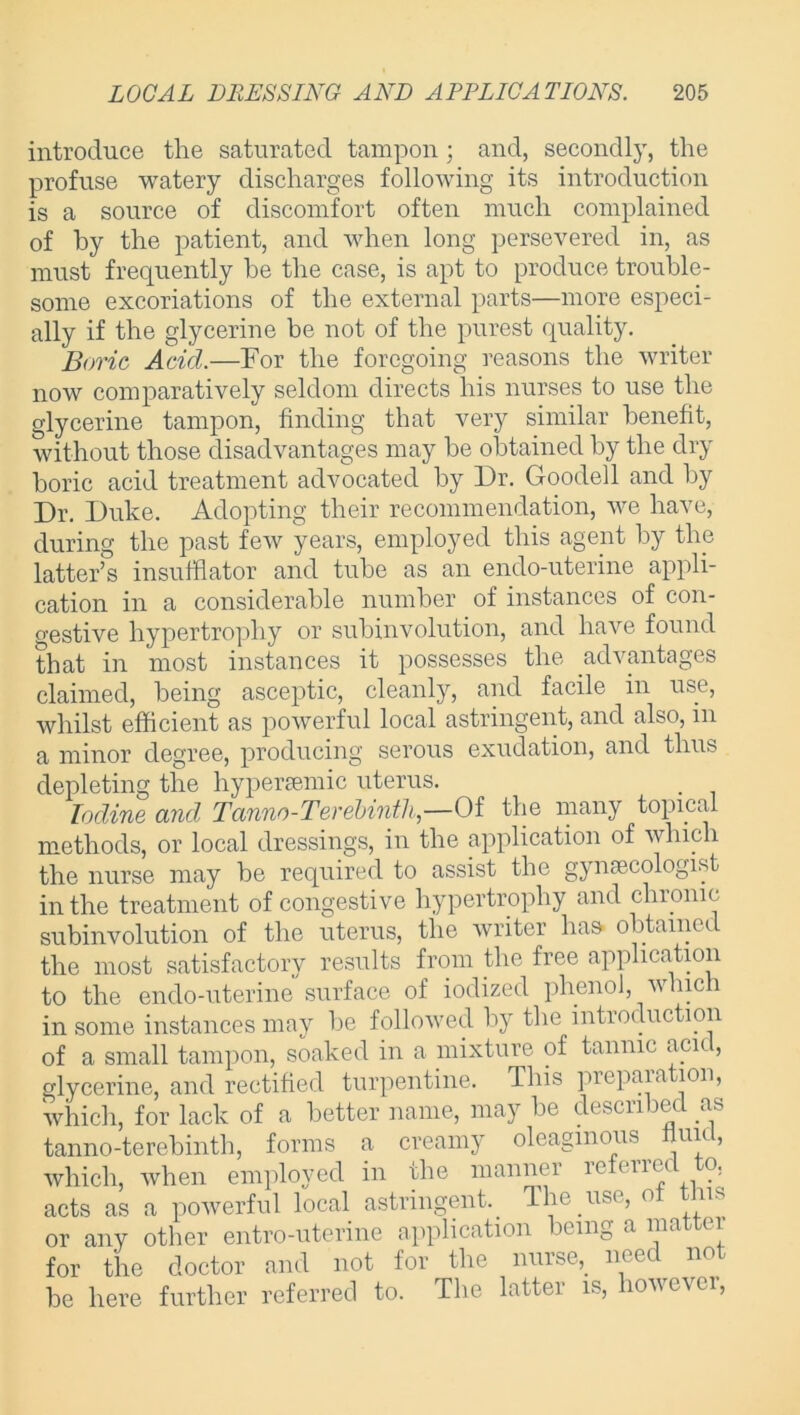 introduce the saturated tampon; and, secondly, the profuse watery discharges following its introduction is a source of discomfort often much complained of by the patient, and when long persevered in, as must frequently he the case, is apt to produce trouble- some excoriations of the external parts—more especi- ally if the glycerine be not of the purest quality. Boric Acid.—For the foregoing reasons the writer now comparatively seldom directs his nurses to use the glycerine tampon, finding that very similar benefit, without those disadvantages may be obtained by the dry boric acid treatment advocated by Dr. Goodell and by Dr. Duke. Adopting their recommendation, we have, during the past few years, employed this agent by the latter’s insufflator and tube as an endo-uterine appli- cation in a considerable number of instances of con- o-estive hypertrophy or subinvolution, and have found that in most instances it possesses the advantages claimed, being asceptic, cleanly, and facile in use, whilst efficient as powerful local astringent, and also, in a minor degree, producing serous exudation, and thus depleting the hyper£emic uterus. Iodine and Tanno-Terebinth—Of the many topical methods, or local dressings, in the application of which the nurse may be required to assist the gynaecologist in the treatment of congestive hypertrophy and chronic subinvolution of the uterus, the writer has obtained the most satisfactory results from the free application to the endo-uterine surface of iodized phenol, which in some instances may be followed by the introduction of a small tampon, soaked in a mixture of tannic aci< , glycerine, and rectified turpentine. This preparation, which, for lack of a better name, may be described as tanno-terebinth, forms a creamy oleaginous nun, which, when employed in the mannei u tlll < . acts as a powerful local astringent.. The.use, <> ns or any other entro-uterine application icing a ma ei for the doctor and not for the nurse,, need not be here further referred to. The latter is, iovcvci,