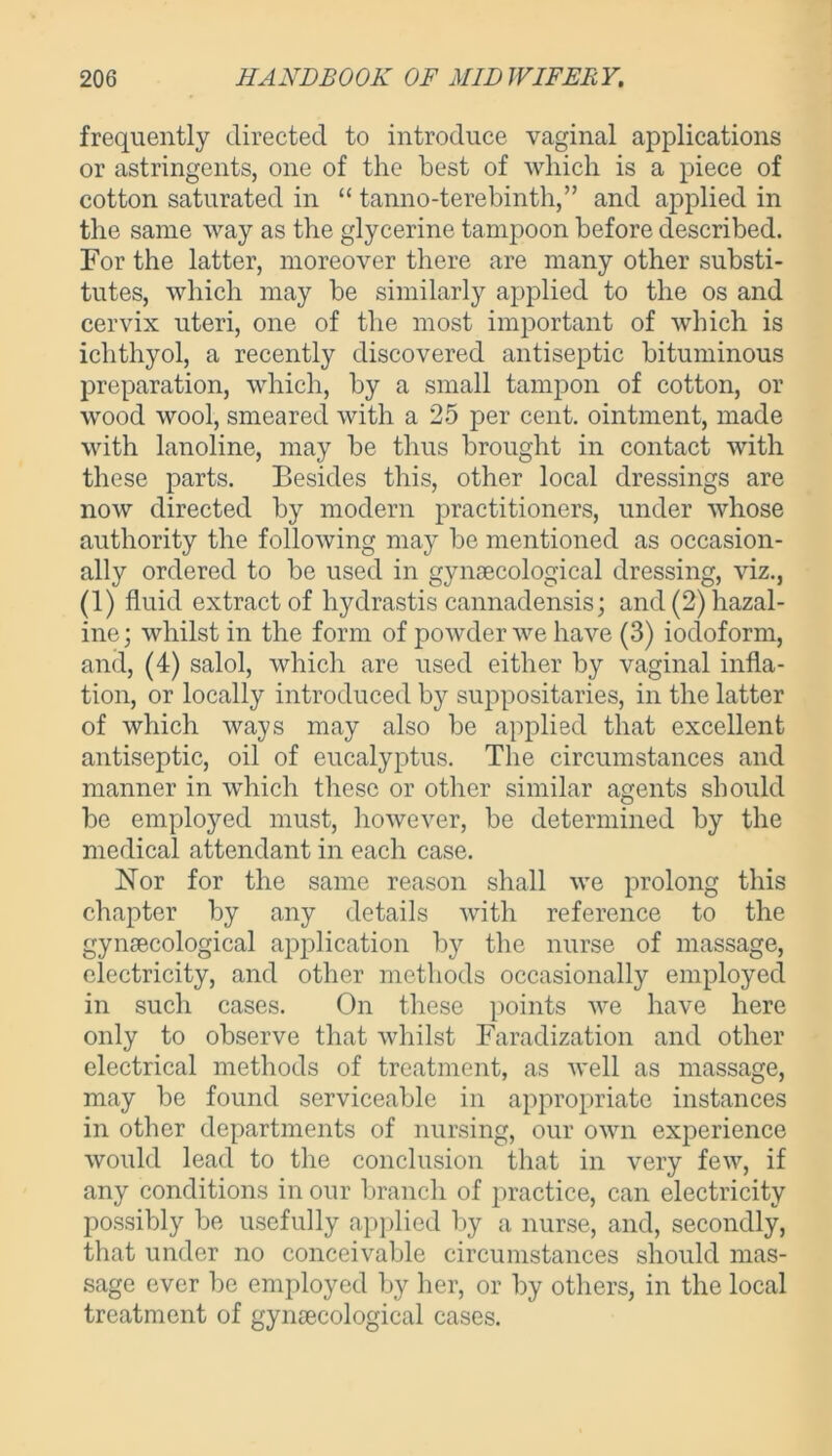 frequently directed to introduce vaginal applications or astringents, one of the best of which is a piece of cotton saturated in “ tanno-terebinth,” and applied in the same way as the glycerine tampoon before described. For the latter, moreover there are many other substi- tutes, which may be similarly applied to the os and cervix uteri, one of the most important of which is ichthyol, a recently discovered antiseptic bituminous preparation, which, by a small tampon of cotton, or wood wool, smeared with a 25 per cent, ointment, made with lanoline, may be thus brought in contact with these parts. Besides this, other local dressings are now directed by modern practitioners, under whose authority the following may be mentioned as occasion- ally ordered to be used in gynaecological dressing, viz., (1) fluid extract of hydrastis cannadensis; and(2)hazal- ine; whilst in the form of powder we have (3) iodoform, and, (4) salol, which are used either by vaginal infla- tion, or locally introduced by suppositaries, in the latter of which ways may also be applied that excellent antiseptic, oil of eucalyptus. The circumstances and manner in which these or other similar agents should be employed must, however, be determined by the medical attendant in each case. Nor for the same reason shall we prolong this chapter by any details with reference to the gynaecological application by the nurse of massage, electricity, and other methods occasionally employed in such cases. On these points we have here only to observe that whilst Faradization and other electrical methods of treatment, as well as massage, may be found serviceable in appropriate instances in other departments of nursing, our own experience would lead to the conclusion that in very few, if any conditions in our branch of practice, can electricity possibly be usefully applied by a nurse, and, secondly, that under no conceivable circumstances should mas- sage ever be employed by her, or by others, in the local treatment of gynaecological cases.