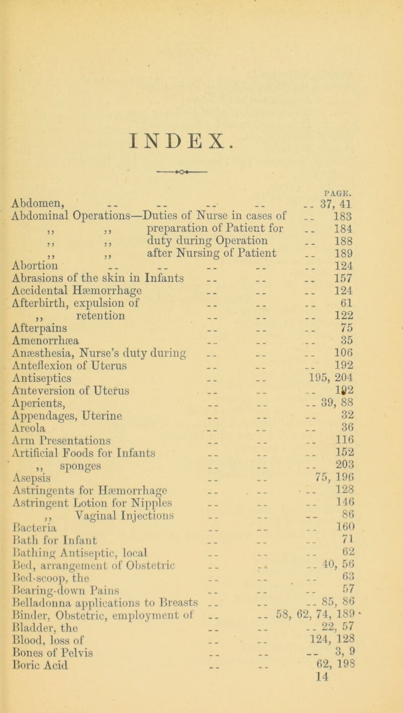 INDEX K>« PAGE. Abdomen, .. .. .. .. ..37,41 Abdominal Operations—Duties of Nurse in cases of .. 183 ,, ,, preparation of Patient for .. 184 ,, ,, duty during Operation .. 188 ,, ,, after Nursing of Patient .. 189 Abortion .. .. .. .. _. 124 Abrasions of the skin in Infants .. .. .. 157 Accidental Haemorrhage .. .. .. 124 Afterbirth, expulsion of .. .. .. 61 ,, retention .. .. .. 122 Afterpains .. .. .. 75 Amenorrhaea .. .. .. 35 Anaesthesia, Nurse’s duty during .. .. .. 106 Anteflexion of Uterus .. .. .. 192 Antiseptics .. .. 195, 204 Ante version of Uterus .. .. .. li!2 Aperients, .. .. _. 39, 88 Appendages, Uterine -- -- -- 32 Areola .. .. .. 36 Arm Presentations .. .. -- 116 Artificial Foods for Infants -- -- -- 152 ,, sponges .. .. .. 203 Asepsis -- -- 75, 196 Astringents for Haemorrhage .. .. .. 128 Astringent Lotion for Nipples .. .. .. 146 ,, Vaginal Injections -- -- -- 86 Bacteria .. -- .. 160 Bath for Infant -- -- -- 71 Bathing Antiseptic, local .. .. .. 62 Bed, arrangement of Obstetric .. - * ..40,56 Bed-scoop, the - - - - . - - 03 Bearing-down Pains .. -- -- 57 Belladonna applications to Breasts .. .. ..85,86 Binder, Obstetric, employment of .. — 58, 62, 74, 189* Bladder, the - - - - - - 22, 57 Blood,loss of .. -- 124, 128 Bones of Pelvis -- -- -- 3,9 Boric Acid -- -- 62,193 14