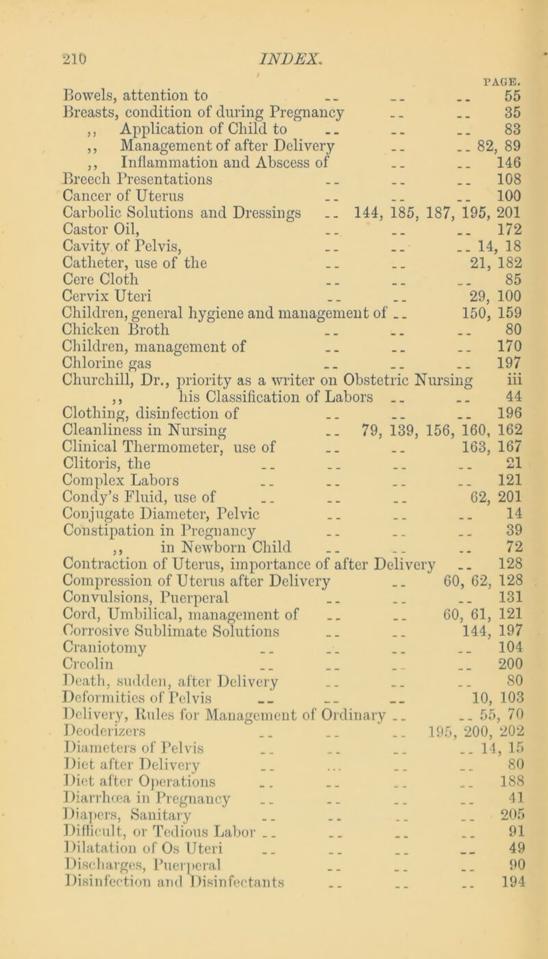 PAGE. 55 35 83 ..82,89 .. 146 .. 108 .. 100 144, 185, 187, 195, 201 .. 172 Bowels, attention to Breasts, condition of during Pregnancy ,, Application of Child to ,, Management of after Delivery ,, Inflammation and Abscess of Breech Presentations Cancer of Uterus Carbolic Solutions and Dressings Castor Oil, Cavity of Pelvis, Catheter, use of the Cere Cloth Cervix Uteri Children, general hygiene and management of . Chicken Broth Children, management of Chlorine gas Churchill, Dr., priority as a writer on Obstetric Nursing ,, his Classification of Labors Clothing, disinfection of Cleanliness in Nursing Clinical Thermometer, use of Clitoris, the Complex Labors Condy’s Fluid, use of Conjugate Diameter, Pelvic Constipation in Pregnancy ,, in Newborn Child Contraction of Uterus, importance of after Delivery 79, 139, 156, 160, 163, 62, . 14, 18 21, 182 85 29, 100 150, 159 80 . 170 . 197 iii 44 196 162 167 21 121 201 14 39 72 128 Compression of Uterus after Delivery .. 60,62,128 Convulsions, Puerperal .. .. .. 131 Cord, Umbilical, management of .. .. 60,61,121 Corrosive Sublimate Solutions _. .. 144,197 Craniotomy .. .. .. .. 104 Crcolin .. .. . _ .. 200 Death, sudden, after Delivery .. .. _. 80 Deformities of Pelvis __ __ __ 10, 103 Delivery, Rules for Management of Ordinary .. _. 55, 70 Deodorizers .. .. __ 195, 200, 202 Diameters of Pelvis .. .. .. .. 14,15 Diet after Delivery .. ... .. .. 80 Diet after Operations .. .. .. .. 188 Diarrhoea in Pregnancy .. .. .. .. 41 Diapers, Sanitary .. .. .. .. 205 Difficult, or Tedious Labor _. _. .. .. 91 Dilatation of Os Uteri .. .. _. __ 49 Discharges, Puerperal .. .. .. 90 Disinfection and Disinfectants .. .. .. 194