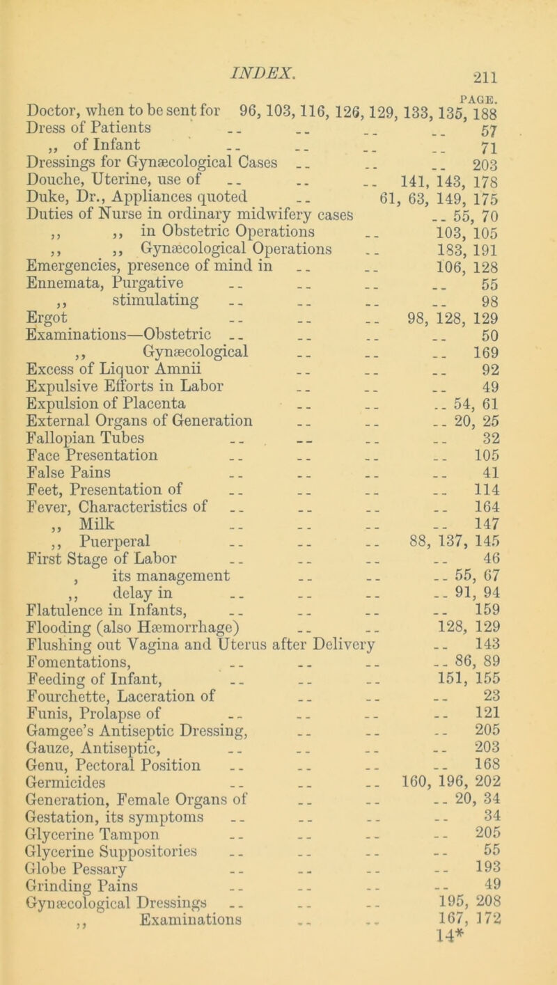 Doctor, when to be sent for 96, 103,116, 126,129, 133, Dress of Patients ,, of Infant Dressings for Gynaecological Cases Douche, Uterine, use of __ .. .. 141, Duke, Dr., Appliances quoted __ 61, 63, Duties of Nurse in ordinary midwifery cases ,, ,, in Obstetric Operations ,, ,, Gynaecological Operations Emergencies, presence of mind in Ennemata, Purgative ,, stimulating Ergot .. _. .. 98, Examinations—Obstetric ,, Gynaecological Excess of Liquor Amnii Expulsive Efforts in Labor Expulsion of Placenta External Organs of Generation Fallopian Tubes Face Presentation False Pains Feet, Presentation of Fever, Characteristics of „ Milk ,, Puerperal .. .. .. 88, First Stage of Labor , its management ,, delay in Flatulence in Infants, Flooding (also Haemorrhage) Flushing out Vagina and Uterus after Delivery Fomentations, Feeding of Infant, Fourchette, Laceration of Funis, Prolapse of Gamgee’s Antiseptic Dressing, Gauze, Antiseptic, Genu, Pectoral Position Germicides .. -- 160, Generation, Female Organs of Gestation, its symptoms Glycerine Tampon Glycerine Suppositories Globe Pessary Grinding Pains Gynaecological Dressings ,, Examinations PAGE. 135, 188 57 71 203 143, 178 149, 175 .. 55, 70 103, 105 183, 191 106, 128 55 98 128, 129 50 169 92 49 .. 54, 61 .. 20, 25 32 105 41 114 .. 164 -- 147 137, 145 46 .. 55, 67 .. 91, 94 .. 159 128, 129 143 .. 86, 89 151, 155 23 121 .. 205 203 .. 168 196, 202 20, 34 34 .. 205 55 193 49 195, 208 167, 172 14*