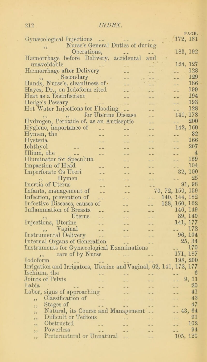 PAGE. Gynaecological Injections .. .. 172,181 „ Nurse’s General Duties of during Operations, .. __ 183, 192 Haemorrhage before Delivery, accidental and unavoidable .. .. ' 124, 127 Haemorrhage after Delivery .. ... 128 ,, Secondary .. , .. .. 129 Hands, Nurse’s, cleanliness of• .. 186 Hayes, Dr., on Iodoform cited .. .. .. 199 Heat as a Disinfectant .. .. 194 Hodge’s Pessary .. _. .. .. 193 Hot Water Injections for Flooding .. .. .. 128 ,, ,, for Uterine Disease .. 141,178 Hydrogen, Peroxide of, as an Antiseptic .. .. 200 Hygiene, importance of .. _. .. 142,160 Hymen, the .. .. .. .. 32 Hysteria .. .. 166 Ichthyol _. .. .. _. 207 Illium, the _. .. .. 4 Illuminator for Speculum .. 169 Impaction of Head .. .. 104 Imperforate Os Uteri .. .. 32,100 ,, Hymen .. __ .. .. 25 Inertia of Uterus .. .. .. 91,98 Infants, management of .. .. 70, 72, 150, 159 Infection, prevention of __ .. .. 140,144,182 Infective Diseases, causes of .. .. 138,160,162 Inflammation of Breasts .. .. __ 146,149 ,, Uterus .. .. 89, 140 Injections, Uterine .. .. .. 141, 177 ,, Vaginal .. .. .. .. 172 Instrumental Delivery .. .. 96,104 Internal Organs of Generation .. .. 25, 34 Instruments for Gynaecological Examinations .. 170 ,, care of by Nurse ... .. 171,187 Iodoform __ _. .. 198, 200 Irrigation and Irrigators, Uterine andVaginal, 62, 141, 172, 177 Ischium, the .. .. .. .. 6 Joints of Pelvis __ .. .. 9, 11 Labia .. .. .. .. .. 20 Labor, signs of approaching .. .. .. 41 ,, Classification of .. .. .. .. 43 ,, Stages of .. .. .. 47 ,, Natural, its Course and Management .. .. 43, 64 ,, Dilficult or Tedious .. .. .. 91 ,, Obstructed .. .. .. .. 102 ,, Powerless .. .. .. .. 94 ,, Preternatural or Unnatural .. .. 105,120