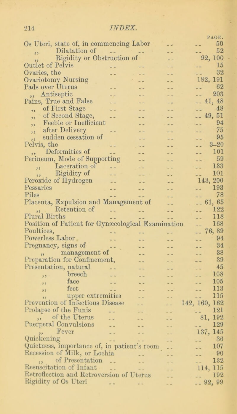 PAGE. Os Uteri, state of, in commencing Labor .. .. 50 ,, Dilatation of __ .. .. 52 ,, Rigidity or Obstruction of .. 92,100 Outlet of Pelvis _. .. .. .. 15 Ovaries, the .. .. .. .. 32 Ovariotomy Nursing .. .. 182,191 Pads over Uterus .. .. .. .. 62 ,, Antiseptic .. .. .. .. 203 Pains, True and False _. .. .. 41, 48 ,, of First Stage .. .. .. .. 48 ,, of Second Stage, .. .. .. ..49,51 ,, Feeble or Inefficient .. .. .. 94 ,, after Delivery .. .. .. .. 75 ,, sudden cessation of .. .. .. 95 Pelvis, the .. .. .. .. 3-20 ,, Deformities of .. .. .. _. 101 Perineum, Mode of Supporting .. .. .. 59 ,, Laceration of .. .. _. .. 133 ,, Rigidity of .. .. .. .. 101 Peroxide of Hydrogen .. .. .. 143,200 Pessaries .. .. .. .. 193 Piles 78 Placenta, Expulsion and Management of .. .. 61, 65 ,, Retention of _. .. .. .. 122 Plural Births _. .. .. .. 118 Position of Patient for Gynaecological Examination .. 168 Poultices, .. .. .. 76, 89 Powerless Labor .. .. .. _. 94 Pregnancy, signs of .. .. .. .. 34 „ management of .. .. .. 38 Preparation for Confinement, .. _. __ 39 Presentation, natural .. .. .. .. 45 ,, breech .. .. .. .. 108 ,, face .. .. .. .. 105 ,, feet .. .. .. .. 113 ,, upper extremities .. .. .. 115 Prevention of Infectious Disease .. .. 142,160,162 Prolapse of the Funis _. .. .. .. 121 ,, of the Uterus .. .. .. 81, 192 Puerperal Convulsions .. .. .. .. 129 ,, Fever .. .. .. 137, 145 Quickening .. .. .. _ _ 36 Quietness, importance of, in patient’s room .. .. 107 Recession of Milk, or Lochia .. __ .. 90 ,, of Presentation .. .. .. .. 132 Resuscitation of Infant .. .. .. 114,115 Retroflection and Retroversion of Uterus .. .. 192 Rigidity of Os Uteri .. .. .. ..92,99