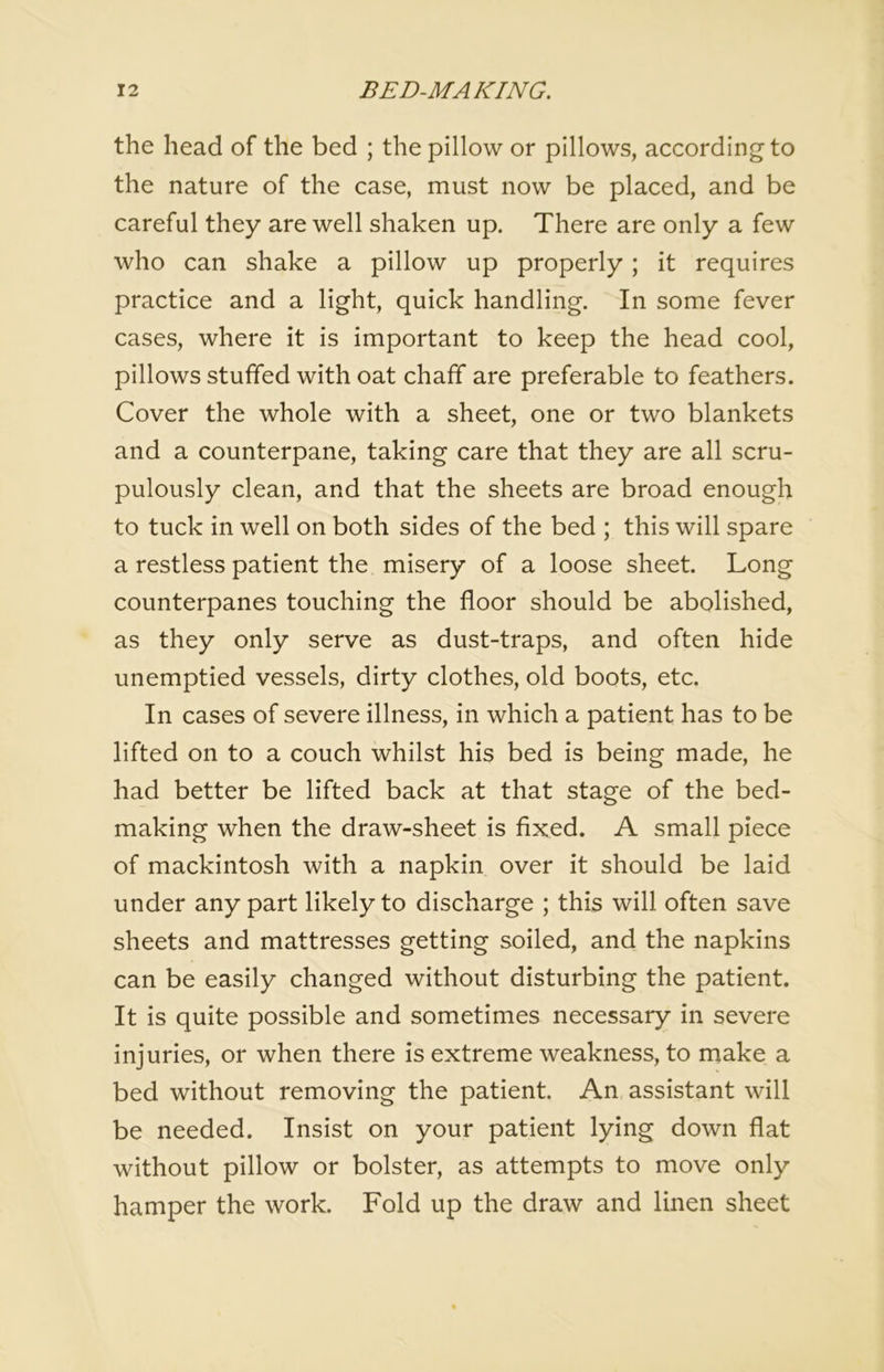 the head of the bed ; the pillow or pillows, according to the nature of the case, must now be placed, and be careful they are well shaken up. There are only a few who can shake a pillow up properly; it requires practice and a light, quick handling. In some fever cases, where it is important to keep the head cool, pillows stuffed with oat chaff are preferable to feathers. Cover the whole with a sheet, one or two blankets and a counterpane, taking care that they are all scru- pulously clean, and that the sheets are broad enough to tuck in well on both sides of the bed ; this will spare a restless patient the misery of a loose sheet. Long counterpanes touching the floor should be abolished, as they only serve as dust-traps, and often hide unemptied vessels, dirty clothes, old boots, etc. In cases of severe illness, in which a patient has to be lifted on to a couch whilst his bed is being made, he had better be lifted back at that stage of the bed- making when the draw-sheet is fixed. A small piece of mackintosh with a napkin over it should be laid under any part likely to discharge ; this will often save sheets and mattresses getting soiled, and the napkins can be easily changed without disturbing the patient. It is quite possible and sometimes necessary in severe injuries, or when there is extreme weakness, to make a bed without removing the patient. An assistant will be needed. Insist on your patient lying down flat without pillow or bolster, as attempts to move only hamper the work. Fold up the draw and linen sheet