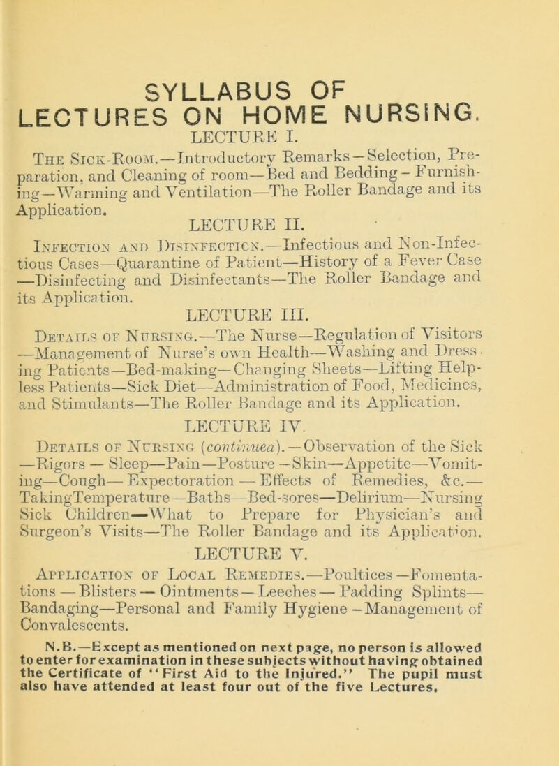 SYLLABUS OF LECTURES ON HOME NURSING LECTURE I. The Sick-Room.—Introductory Remarks —Selection, Pre- paration, and Cleaning of room—Bed and Bedding - burnish- ing—Warming and Ventilation—The Roller Bandage and its Application. LECTURE II. Infection and Disinfection.—Infectious and Non-Infec- tious Cases—Quarantine of Patient—History of a I ever Case —Disinfecting and Disinfectants—The Roller Bandage and its Application. LECTURE III. Details of Nursing.—The Nurse—Regulation of Visitors —Management of Nurse’s own Health—Washing and Dress- ing Patients—Bed-making—Changing Sheets—Lifting Help- less Patients—Sick Diet—Administration of Food, Medicines, and Stimulants—The Roller Bandage and its Application. LECTURE IV. Details of Nursing (continued).—Observation of the Sick —Rigors — Sleep—Pain—Posture —Skin—Appetite—Vomit- ing—Cough—Expectoration — Effects of Remedies, &c.— TakingTemperature—Baths—Bed-sores—Delirium—Nursing Sick Children—What to Prepare for Physician’s and Surgeon’s Visits—The Roller Bandage and its Application. LECTURE V. Application of Local Remedies.—Poultices—Fomenta- tions — Blisters — Ointments — Leeches — Padding Splints— Bandaging—Personal and Family Hygiene—Management of Convalescents. N.B.—Except as mentioned on next page, no person is allowed to enter for examination in these subjects without having obtained the Certificate of “First Aid to the Injured.” The pupil must also have attended at least four out of the five Lectures.
