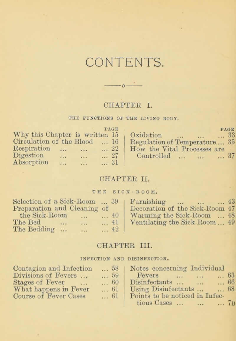 CONTENTS CHAPTEH I. THE FUNCTIONS OF THE LIVING BODY. PAGE Why this Chapter is written 15 Circulation of the Blood ... 10 Bespiration 22 Digestion 27 Absorption 31 PAGE Oxidation 33 Begulation of Temperature ... 35 How the Vital Processes are Controlled 37 CHAPTEE II. THE SICK - 11 00 M. Selection of a Sick-Boom ... 39 Preparation and Cleaning of the Sick-Boom 40 The Bed 41 The Bedding 42 Furnishing 43 Decoration of the Sick-Boom 47 Warming the Sick-Boom ... 48 Ventilating the Sick-Boom ... 49 CHAPTEB III. INFECTION AND DISINFECTION. Contagion and Infection ... 58 Divisions of Fevers ... ... 59 Stages of Fever ... 60 What happens in Fever ... 61 Course of Fever Cases ... 61 Notes concerning Individual Fevers 63 Disinfectants 66 Using Disinfectants 68 Points to be noticed in Infec- tious Cases 70