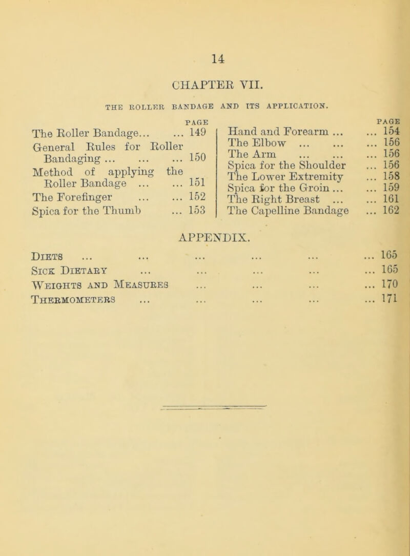 CHAPTER VII. THE ROLLER BANDAGE PAGE The Roller Bandage 149 General Rules for Roller Bandaging 150 Method of applying the Roller Bandage 151 The Forefinger 152 Spicafor the Thumb ... 153 AND ITS APPLICATION. PAGE Hand and Forearm ... ... 154 The Elbow ... 156 The Arm ... 156 Spica for the Shoulder ... 156 The Lower Extremity ... 158 Spica for the Groin ... ... 159 The Right Breast ... ... 161 The Capelline Bandage ... 162 APPENDIX. Diets ... ... ... ... ... ... 165 Sick Dietary ... ... ... ... ... 165 Weights and Measures ... ... ... ...170 Thermometers ... ... ... ... ... 171