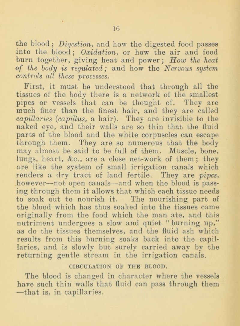 the blood; Digestion, and how the digested food passes into the blood; Oxidation, or how the air and food burn together, giving heat and power; How the heat of the body is regulated; and how the Nervous system controls all these processes. First, it must be understood that through all the tissues of the body there is a network of the smallest pipes or vessels that can be thought of. They are much finer than the finest hair, and they are called capillaries (capUlus, a hair). They are invisible to the naked eye, and their walls are so thin that the fluid parts of the blood and the white corpuscles can escape through them. They are so numerous that the body may almost be said to be full of them. Muscle, bone, lungs, heart, &c., are a close net-work of them; they are like the system of small irrigation canals which renders a dry tract of land fertile. They are pipes> however—not open canals—and when the blood is pass- ing through them it allows that which each tissue needs to soak out to nourish it. The nourishing part of the blood which has thus soaked into the tissues came originally from the food which the man ate, and this nutriment undergoes a slow and quiet “ burning up,” as do the tissues themselves, and the fluid ash which results from this burning soaks back into the capil- laries, and is slowly but surely carried away by the returning gentle stream in the irrigation canals. CIRCULATION OF TITE BLOOD. The blood is changed in character where the vessels have such thin walls that fluid can pass through them —that is, in capillaries.