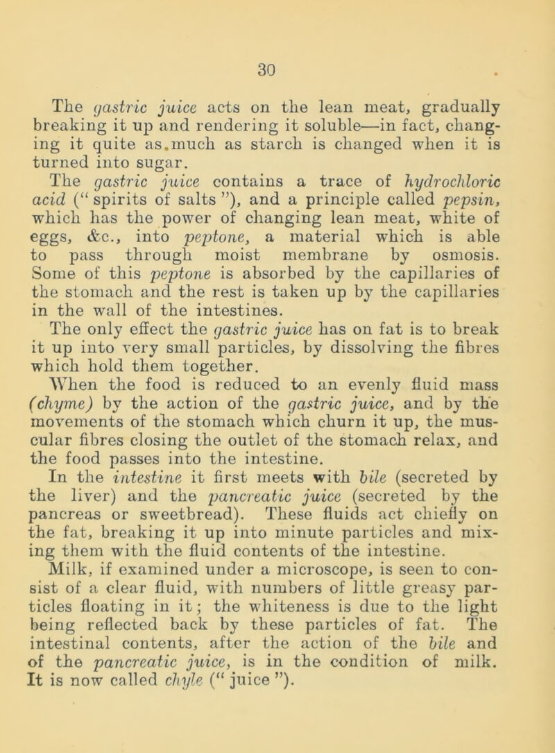 The gastric juice acts on the lean meat, gradually breaking it up and rendering it soluble—in fact, chang- ing it quite as.much as starch is changed when it is turned into sugar. The gastric juice contains a trace of hydrochloric acid (“ spirits of salts ”), and a principle called pepsin, which has the power of changing lean meat, white of eggs, &c., into peptone, a material which is able to pass through moist membrane by osmosis. Some of this peptone is absorbed by the capillaries of the stomach and the rest is taken up by the capillaries in the wall of the intestines. The only effect the gastric juice has on fat is to break it up into very small particles, by dissolving the fibres which hold them together. When the food is reduced to an evenly fluid mass (chyme) by the action of the gastric juice, and by the movements of the stomach which churn it up, the mus- cular fibres closing the outlet of the stomach relax, and the food passes into the intestine. In the intestine it first meets with bile (secreted by the liver) and the pancreatic juice (secreted by the pancreas or sweetbread). These fluids act chiefly on the fat, breaking it up into minute particles and mix- ing them with the fluid contents of the intestine. Milk, if examined under a microscope, is seen to con- sist of a clear fluid, with numbers of little greasy par- ticles floating in it; the whiteness is due to the light being reflected back by these particles of fat. The intestinal contents, after the action of the bile and of the pancreatic juice, is in the condition of milk. It is now called chyle (“ juice ”).