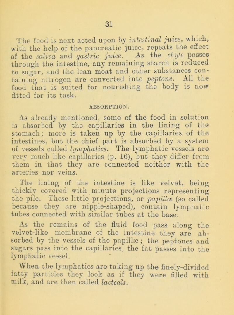 Tlie food is next acted upon by intestinal juice, which, with the help of the pancreatic juice, repeats the effect of the saliva and gastric juice. As the chyle passes through the intestine, any remaining starch is reduced to sugar, and the lean meat and other substances con- taining nitrogen are converted into peptone. All the food that is suited for nourishing the body is now fitted for its task. ABSORPTION. As already mentioned, some of the food in solution is absorbed by the capillaries in the lining of the stomach; more is taken up by the capillaries of the intestines, but the chief part is absorbed by a system of vessels called lymphatics. The lymphatic vessels are very much like capillaries (p. 16), but they differ from them in that they are connected neither with the arteries nor veins. The lining of the intestine is like velvet, being thickly covered with minute projections representing the pile. These little projections, or papillae (so called because they are nipple-shaped), contain lymphatic tubes connected with similar tubes at the base. As the remains of the fluid food pass along the velvet-like membrane of the intestine they are ab- sorbed by the vessels of the papillae; the peptones and sugars pass into the capillaries, the fat passes into the lymphatic vessel. When the lymphatics are taking up the finely-divided fatty particles they look as if they were filled with milk, and are then called ladcals.