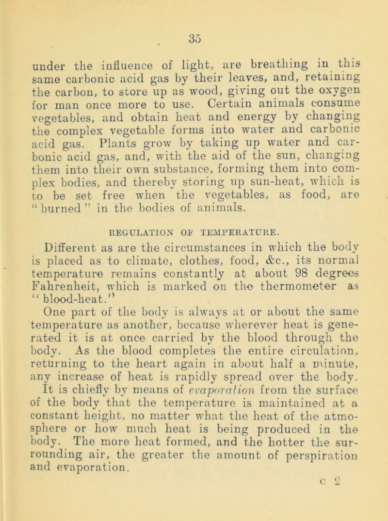 under the influence of light, are breathing in this same carbonic acid gas by their leaves, and, retaining the carbon, to store up as wood, giving out the oxygen for man once more to use. Certain animals consume vegetables, and obtain heat and energy by changing the complex vegetable forms into water and carbonic acid gas. Plants grow by taking up water and car- bonic acid gas, and, with the aid of the sun, changing them into their own substance, forming them into com- plex bodies, and thereby storing up sun-heat, which is to be set free when the vegetables, as food, are “ burned ” in the bodies of animals. REGULATION OE TEMPERATURE. Different as are the circumstances in which the body is placed as to climate, clothes, food, &c., its normal temperature remains constantly at about 98 degrees Fahrenheit, which is marked on the thermometer as “ blood-heat.” One part of the body is always at or about the same temperature as another, because wherever heat is gene- rated it is at once carried by the blood through the body. As the blood completes the entire circulation, returning to the heart again in about half a minute, any increase of heat is rapidly spread over the body. It is chiefly by means of evaporation from the surface of the body that the temperature is maintained at a constant height, no matter what the heat of the atmo- sphere or how much heat is being produced in the body. The more heat formed, and the hotter the sur- rounding air, the greater the amount of perspiration and evaporation. O