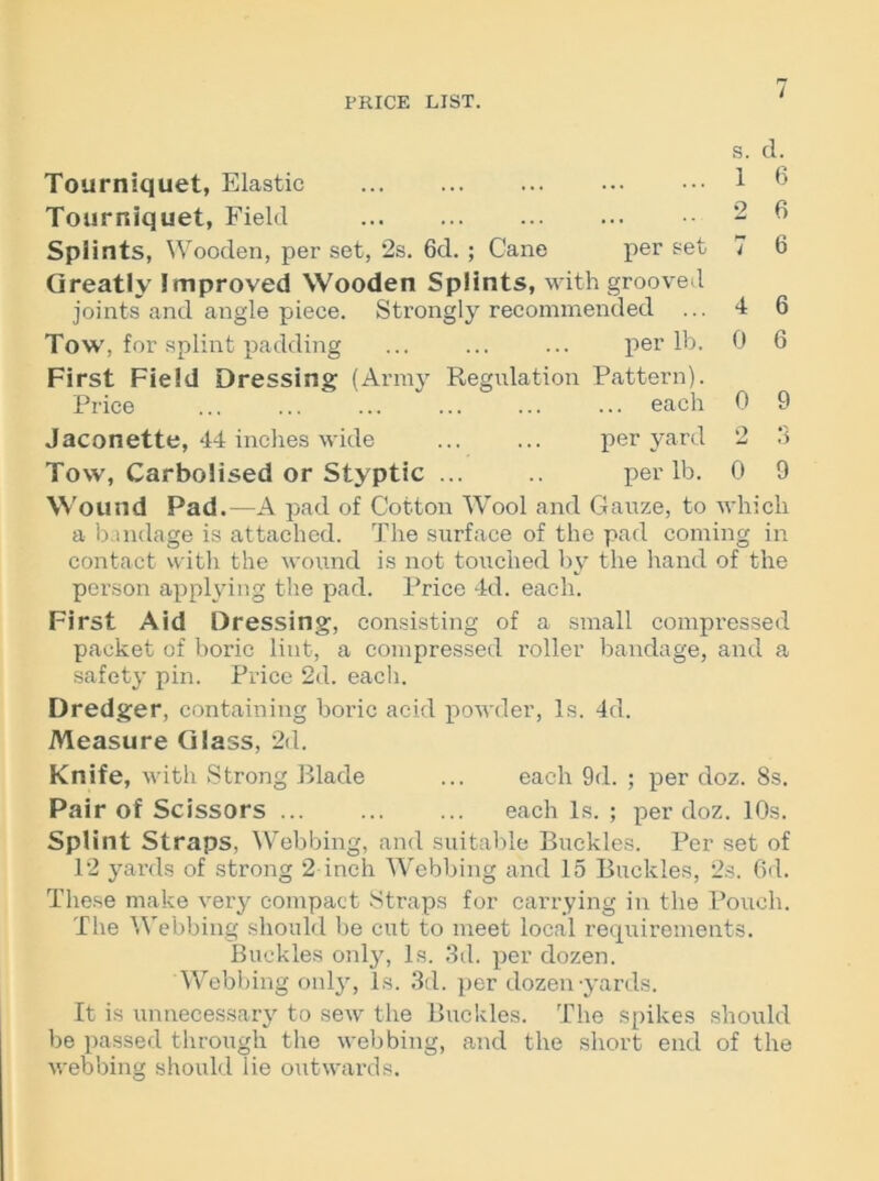 r» i Tourniquet, Elastic • • • • • • s. 1 d. 6 Tourniquet, Field ... 2 6 Splints, Wooden, per set, 2s. 6d. ; Cane per set 7 6 Greatly Improved Wooden Splints, w ith groove vl joints and angle piece. Strongly recommended ... 4 6 Tow, for splint padding per lb. 0 6 First Field Dressing (Army Regulation Pattern). Price ... each 0 9 Jaconette, 44 inches wide per yard 2 3 Tow, Carbolised or Styptic ... per lb. 0 9 Wound Pad.—A pad of Cotton Wool and Gauze, to which a bandage is attached. The surface of the pad coming in contact with the wound is not touched by the hand of the person applying the pad. Price 4d. each. First Aid Dressing, consisting of a small compressed packet of boric lint, a compressed roller bandage, and a safety pin. Price 2d. each. Dredger, containing boric acid powder, Is. 4d. Measure Glass, 2d. Knife, with Strong Blade ... each 9d. ; per doz. 8s. Pair of Scissors each Is. ; per doz. 10s. Splint Straps, Webbing, and suitable Buckles. Per set of 12 yards of strong 2 inch Webbing and 15 Buckles, 2s. 6d. These make very compact Straps for carrying in the Pouch. The Webbing should be cut to meet local requirements. Buckles only, Is. 3d. per dozen. Webbing only, Is. 3d. per dozen-yards. It is unnecessary to sew the Buckles. The spikes should be passed through the webbing, and the short end of the webbing should lie outwards.