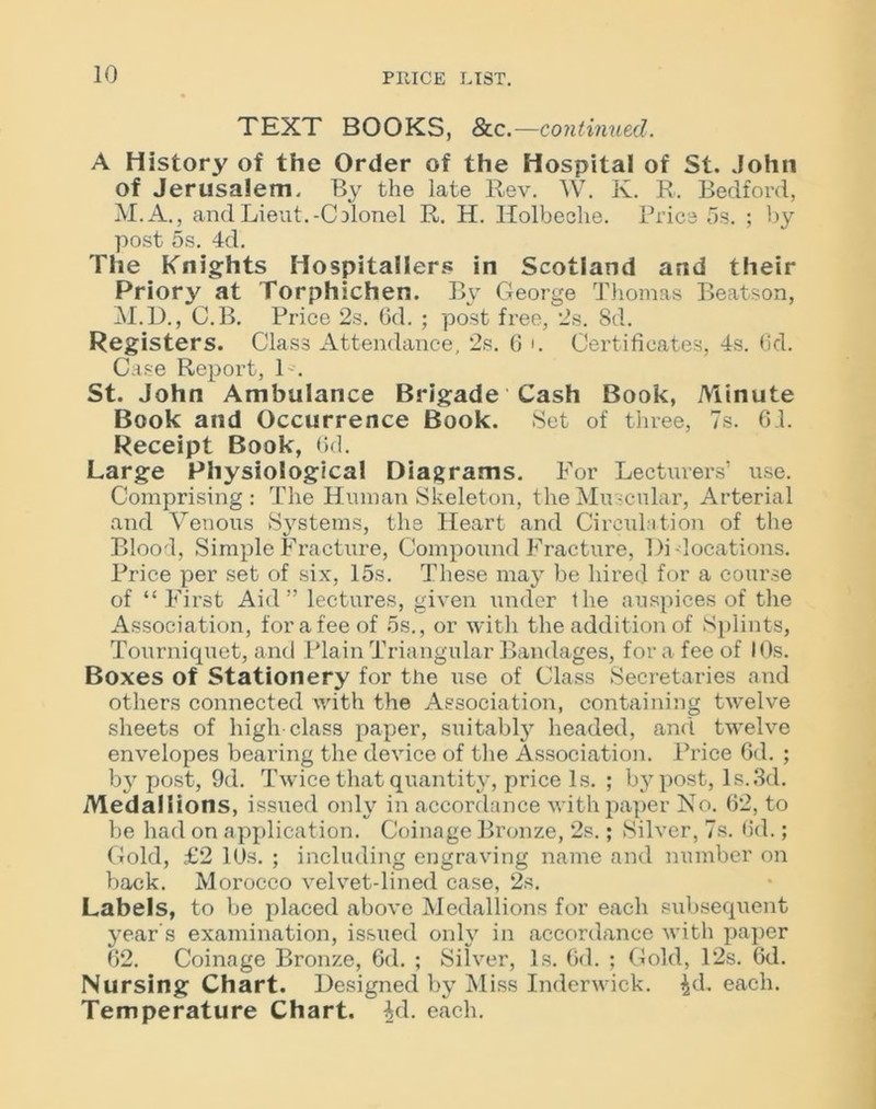 TEXT BOOKS, &c.—continued. A History of the Order of the Hospital of St. John of Jerusalem. By the late Rev. W. Iv. R. Bedford, M.A., and Lieut.-Colonel R. H. Holbeche. Price 5s. ; by post 5s. 4d. The Knights Hospitallers in Scotland and their Priory at Torphichen. By George Thomas Beatson, M.D., C.B. Price 2s. 6d. ; post free, 2s. Sd. Registers. Class Attendance, 2s. G i. Certificates, 4s. Gd. Case Report, L. St. John Ambulance Brigade Cash Book, Minute Book and Occurrence Book. Set of three, 7s. 61. Receipt Book, Gd. Large Physiological Diagrams. For Lecturers’ use. Comprising : The Human Skeleton, the Muscular, Arterial and Venous Systems, the Heart and Circulation of the Blood, Simple Fracture, Compound Fracture, l)i-locations. Price per set of six, 15s. These may be hired for a course of “First Aid” lectures, given under the auspices of the Association, for a fee of 5s., or with the addition of Splints, Tourniquet, and Plain Triangular Bandages, for a fee of I Os. Boxes of Stationery for the use of Class Secretaries and others connected with the Association, containing twelve sheets of high class paper, suitably headed, and twelve envelopes bearing the device of the Association. Price Gd. ; by post, 9d. Twice that quantity, price Is. ; by post, Is.3d. Medallions, issued only in accordance with paper No. 62, to be had on application. Coinage Bronze, 2s.; Silver, 7s. Gd.; Gold, £2 10s. ; including engraving name and number on back. Morocco velvet-lined case, 2s. Labels, to be placed above Medallions for each subsequent year's examination, issued only in accordance with paper 62. Coinage Bronze, 6d. ; Silver, Is. Gd. ; Gold, 12s. Gd. Nursing Chart. Designed by Miss Inderwick. ^d, each. Temperature Chart. £d. each.