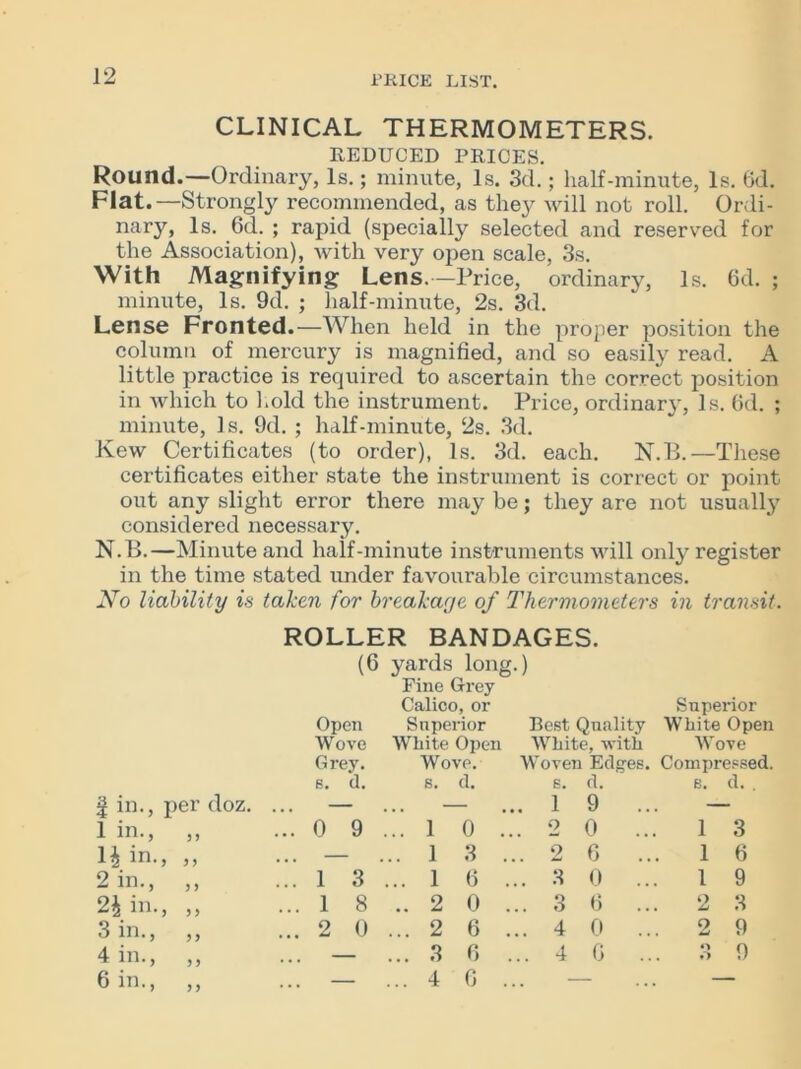 CLINICAL THERMOMETERS. REDUCED PRICES. Round.—Ordinary, Is.; minute, Is. 3d.; half-minute, Is. Gd. Flat.—Strongly recommended, as they will not roll. Ordi- nary, Is. Gd. ; rapid (specially selected and reserved for the Association), with very open scale, 3s. With Magnifying Lens.—Price, ordinary, Is. Gd. ; minute, Is. 9d. ; half-minute, 2s. 3d. Lense Fronted.—When held in the proper position the column of mercury is magnified, and so easily read. A little practice is required to ascertain the correct position in which to hold the instrument. Price, ordinarj', Is. Gd. ; minute, Is. 9d. ; half-minute, 2s. 3d. Kew Certificates (to order), Is. 3d. each. N.B.—These certificates either state the instrument is correct or point out any slight error there may be; they are not usually considered necessary. N.B.—Minute and half-minute instruments will only register in the time stated under favourable circumstances. No liability is taken for breakage of Thermometers in transit. ROLLER BANDAGES. (6 yards long.) Fine Grey Calico, or Superior Open Superior Best Quality White Open Wove White Open White, with Wove Grey. Wove. Woven Edges. Compressed. s. d. s. d. 6. d. e. d. . | in., per doz. — .. ... 1 9 .. — 1 in., ,, ... 0 9 .. 1 0 o 0 .. 1 3 H in., ,, ... — .. 1 3 2 G .. 1 6 2 in., ,, ... 1 3 .. 1 G ... 3 0 .. 1 9 in., ,, ... 1 8 .. 2 0 ... 3 G .. 2 3 3 in., ,, ... 2 0 ... 2 6 ... 4 0 .. 2 9 4 in., ,, ... — ... 3 G ... 4 G .. 3 9 Gin., ,, — .. 4 G —