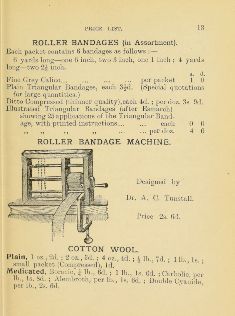 ROLLER BANDAGES (in Assortment). Each packet contains 6 bandages as follows : — 6 yards long—one 6 inch, two 3 inch, one 1 inch ; 4 yards long—two inch. s. d. Fine Grey Calico... ... ... ... per packet 1 0 Plain Triangular Bandages, each 3^d. (Special quotations for large quantities.) Ditto Compressed (thinner quality),each 4d. ; perdoz. 3s 9d. Illustrated Triangular Bandages (after Esmarch) showing 25 applications of the Triangular Band- age, with printed instructions... ... each 0 6 ,, ,, ,, ,, ... ...perdoz. 4 6 ROLLER BANDAGE MACHINE. COTTON Designed by Dr. A. C. Tunstall. Price 2s. 6d. WOOL. Plain 1 oz 2d. ; 2 oz., 3d. ; 4 oz., 4d. ; J lb., 7d. ; 1 lb., Is. ; small packet (Compressed), Id. Medicated, Boracic * lb., 6d. ; 1 lb., Is. 6d. ; Carbolic, per lb*» ,s- 8d- 5 Alembroth, per lb., Is. 6d. ; Double Cyanide per lb., 2s. 6d. J