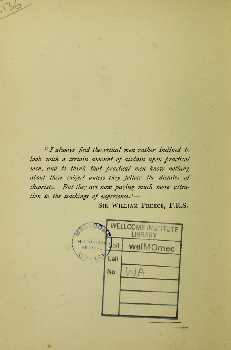 / T always find theoretical men rather inclined to look with a certain amount of disdain upon practical men^ and to think that practical men know nothing about their subject unless they follow the dictates of theorists. But they are now paying much more atten- tion to the teachings of experience I'’— Sir William Preece, F.R.S.