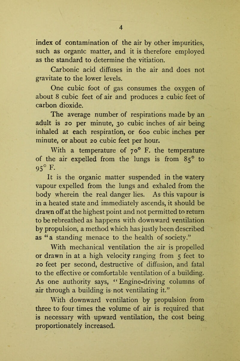 index of contamination of the air by other impurities, such as organic matter, and it is therefore employed as the standard to determine the vitiation. Carbonic acid diffuses in the air and does not gravitate to the lower levels. One cubic foot of gas consumes the oxygen of about 8 cubic feet of air and produces 2 cubic feet of carbon dioxide. The average number of respirations made by an adult is 20 per minute, 30 cubic inches of air being inhaled at each respiration, or 600 cubic inches per minute, or about 20 cubic feet per hour. With a temperature of 70° F. the temperature of the air expelled from the lungs is from 85° to 95° F. It is the organic matter suspended in the watery vapour expelled from the lungs and exhaled from the body wherein the real danger lies. As this vapour is in a heated state and immediately ascends, it should be drawn off at the highest point and not permitted to return to be rebreathed as happens with downward ventilation by propulsion, a method which has justly been described as “a standing menace to the health of society.” With mechanical ventilation the air is propelled or drawn in at a high velocity ranging from 5 feet to 20 feet per second, destructive of diffusion, and fatal to the effective or comfortable ventilation of a building. As one authority says, “Engine-driving columns of air through a building is- not ventilating it.” With downward ventilation by propulsion from three to four times the volume of air is required that is necessary with upward ventilation, the cost being proportionately increased.