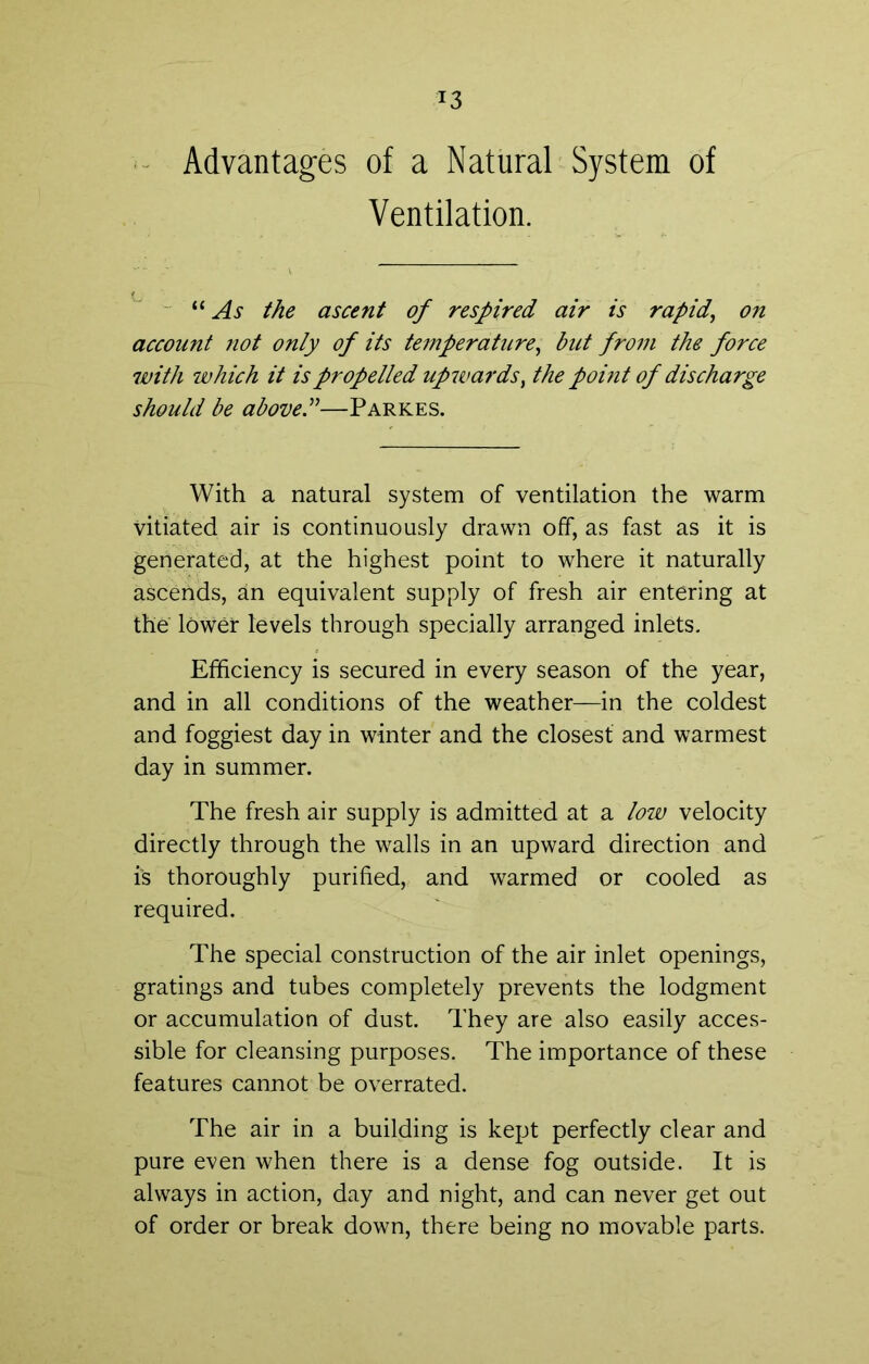 - Advantages of a Natural System of Ventilation. As the ascent of respired air is rapid, on account not only of its temperature, but from the force with which it is propelled upwards, the point of discharge should be aboveA—Parkes. With a natural system of ventilation the warm vitiated air is continuously drawn off, as fast as it is generated, at the highest point to where it naturally ascends, an equivalent supply of fresh air entering at the lower levels through specially arranged inlets. Efficiency is secured in every season of the year, and in all conditions of the weather—in the coldest and foggiest day in winter and the closest and warmest day in summer. The fresh air supply is admitted at a low velocity directly through the walls in an upward direction and is thoroughly purified, and warmed or cooled as required. The special construction of the air inlet openings, gratings and tubes completely prevents the lodgment or accumulation of dust. They are also easily acces- sible for cleansing purposes. The importance of these features cannot be overrated. The air in a building is kept perfectly clear and pure even when there is a dense fog outside. It is always in action, day and night, and can never get out of order or break down, there being no movable parts.