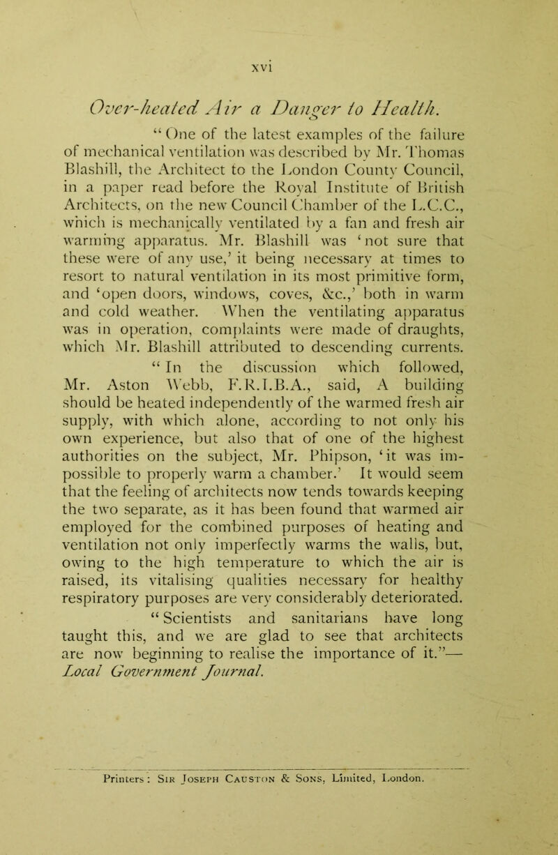 Over-heated Air a Danoer to Health. “One of the latest examples of the failure of mechanical ventilation was described by Mr. I'homas Blashill, the Architect to the J.ondon County Council, in a paper read before the Royal Institute of British Architects, on the new Council Chamber of the L.C.C., which is mechanically ventilated by a fan and fresh air warrnmg apjxarattis. Mr. Blashill was ‘not sure that these were of any use,’ it being neces.sary at times to resort to natural ventilation in its most primitive form, and ‘open doors, winderws, coves, &c.,’ both in warm and cold weather. When the ventilating apparatus was in operation, comj)laints were made of draughts, which Mr. Blashill attributed to descending currents. “ In the discussion which followed, Mr. Aston ^\■ebb, P'. R.I.B.A., said, A building should be heated independently of the warmed fresh air supply, with which alone, according to not only his own experience, but also that of one of the highest authorities on the subject, Mr. Phipson, ‘it was im- possible to properly warm a chamber.’ It would seem that the feeling of architects now tends towards keeping the two separate, as it has been found that warmed air employed for the combined purposes of heating and ventilation not only imperfectly warms the walls, but, owing to the high temperature to which the air is raised, its vitalising qualities necessary for healthy respiratory purposes are very considerably deteriorated. “ Scientists and sanitarians have long taught this, and we are glad to see that architects are now beginning to realise the importance of it.”— Local Governofient Journal. Printers : Sir Joseph Causton & Sons, Limited, l.ondon.