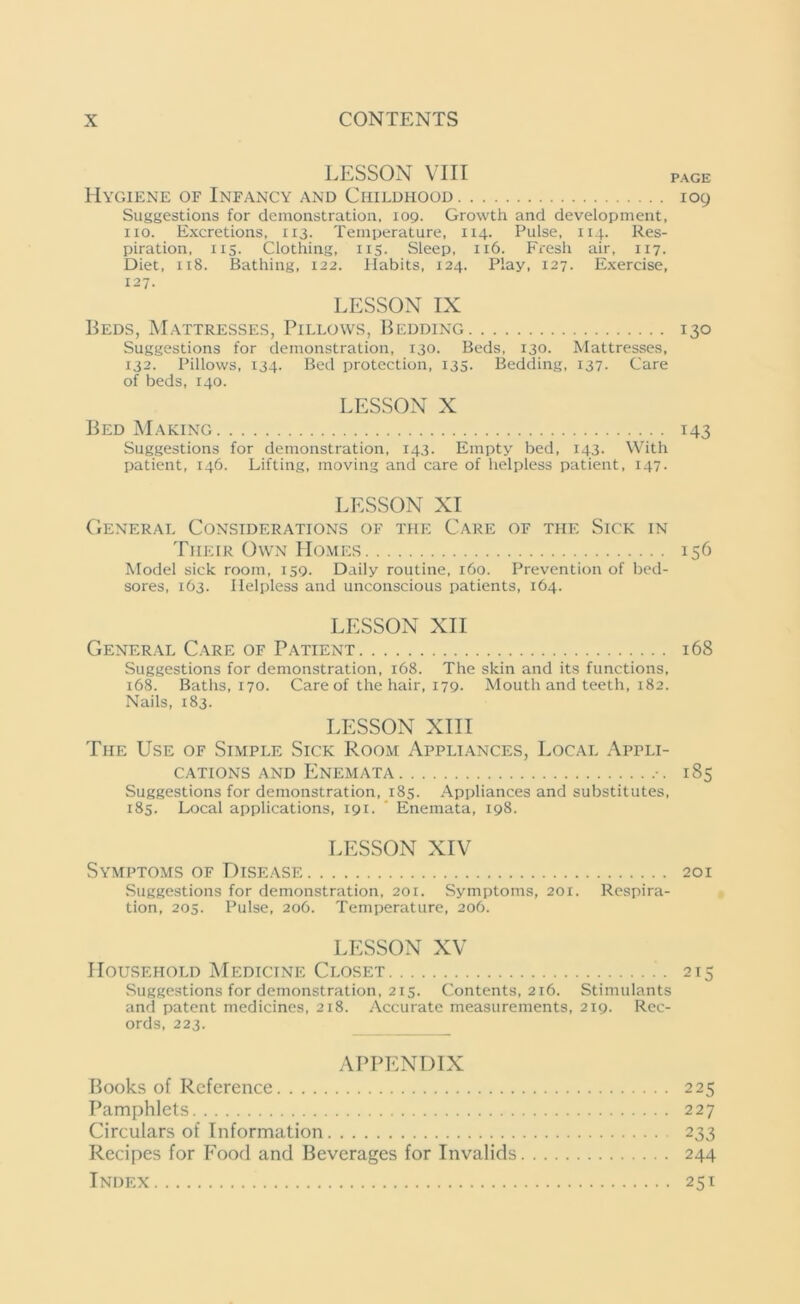 LESSON VIII PAGE Hygiene of Infancy and Childhood 109 Suggestions for demonstration, 109. Growth and development, no. Excretions, 113. Temperature, 114. Pulse, 114. Res- piration, 115. Clothing, 115. Sleep, 116. Fresh air, 117. Diet, 118. Bathing, 122. Habits, 124. Play, 127. Exercise, 127. LESSON IX Beds, Mattresses, Pillows, Bedding 130 Suggestions for demonstration, 130. Beds, 130. Mattresses, 132. Pillows, 134. Bed protection, 135. Bedding, 137. Care of beds, 140. LESSON X Bed Making 143 Suggestions for demonstration, 143. Empty bed, 143. With patient, 146. Lifting, moving and care of helpless patient, 147- LESSON XI General Considerations of the Care of the Sick in Their Own PIomes 156 Model sick room, 159. Daily routine, 160. Prevention of bed- sores, 163. Helpless and unconscious patients, 164. LESSON XII General Care of Patient 168 Suggestions for demonstration, 168. The skin and its functions. 168. Baths, 170. Care of the hair, 179. Mouth and teeth, 182. Nails, 183. LESSON XIII The Use of Simple Sick Room Appliances, Local Appli- cations and Enemata 185 Suggestions for demonstration, 185. Appliances and substitutes, 185. Local applications, 191. ’ Enemata, 198. LESSON XIV Symptoms of Disease 201 Suggestions for demonstration, 201. Symptoms, 201. Respira- tion, 205. Pulse, 206. Temperature, 206. LESSON XV Household Medicine Closet 213 Suggestions for demonstration, 215. Contents, 216. Stimulants and patent medicines, 218. Accurate measurements, 219. Rec- ords, 223. APPENDIX Books of Reference 225 Pamphlets 227 Circulars of Information 233 Recipes for Food and Beverages for Invalids 244 Index 251