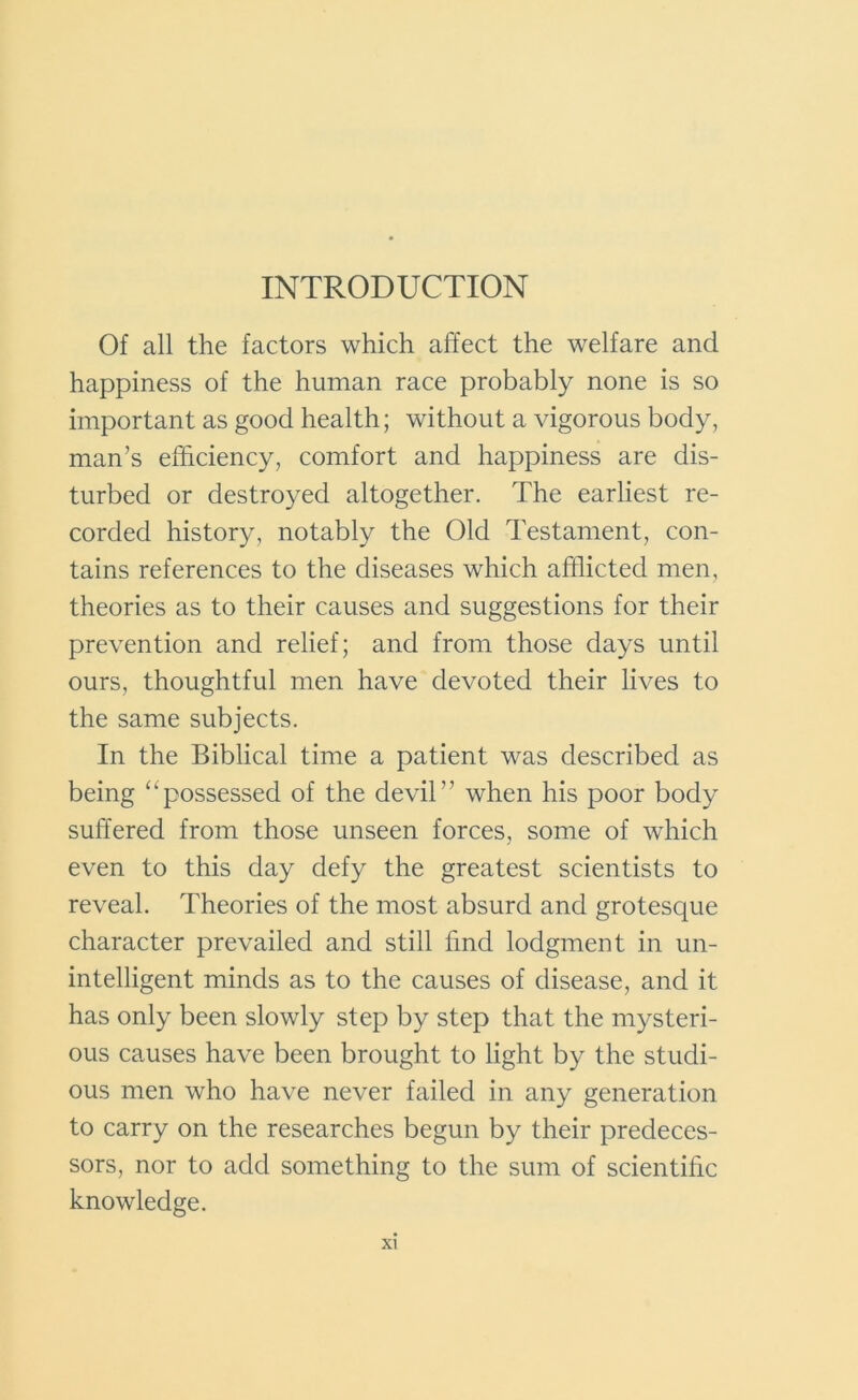 INTRODUCTION Of all the factors which affect the welfare and happiness of the human race probably none is so important as good health; without a vigorous body, man’s efficiency, comfort and happiness are dis- turbed or destroyed altogether. The earliest re- corded history, notably the Old Testament, con- tains references to the diseases which afflicted men, theories as to their causes and suggestions for their prevention and relief; and from those days until ours, thoughtful men have devoted their lives to the same subjects. In the Biblical time a patient was described as being “possessed of the devil” when his poor body suffered from those unseen forces, some of which even to this day defy the greatest scientists to reveal. Theories of the most absurd and grotesque character prevailed and still find lodgment in un- intelligent minds as to the causes of disease, and it has only been slowly step by step that the mysteri- ous causes have been brought to light by the studi- ous men who have never failed in any generation to carry on the researches begun by their predeces- sors, nor to add something to the sum of scientific knowledge.