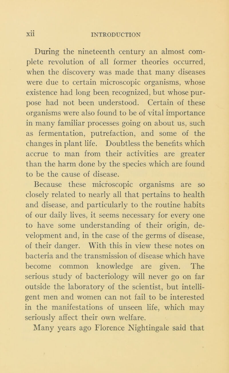 During the nineteenth century an almost com- plete revolution of all former theories occurred, when the discovery was made that many diseases were due to certain microscopic organisms, whose existence had long been recognized, but whose pur- pose had not been understood. Certain of these organisms were also found to be of vital importance in many familiar processes going on about us, such as fermentation, putrefaction, and some of the changes in plant life. Doubtless the benefits which accrue to man from their activities are greater than the harm done by the species which are found to be the cause of disease. Because these microscopic organisms are so closely related to nearly all that pertains to health and disease, and particularly to the routine habits of our daily lives, it seems necessary for every one to have some understanding of their origin, de- velopment and, in the case of the germs of disease, of their danger. With this in view these notes on bacteria and the transmission of disease which have become common knowledge are given. The serious study of bacteriology will never go on far outside the laboratory of the scientist, but intelli- gent men and women can not fail to be interested in the manifestations of unseen life, which may seriously affect their own welfare. Many years ago Florence Nightingale said that