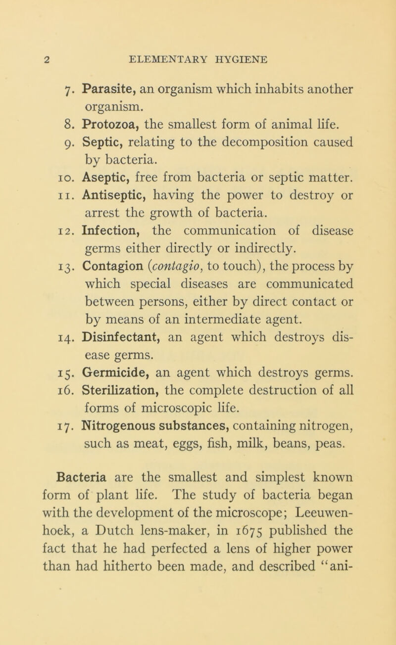 7. Parasite, an organism which inhabits another organism. 8. Protozoa, the smallest form of animal life. 9. Septic, relating to the decomposition caused by bacteria. 10. Aseptic, free from bacteria or septic matter. 11. Antiseptic, having the power to destroy or arrest the growth of bacteria. 12. Infection, the communication of disease germs either directly or indirectly. 13. Contagion (contagio, to touch), the process by which special diseases are communicated between persons, either by direct contact or by means of an intermediate agent. 14. Disinfectant, an agent which destroys dis- ease germs. 15. Germicide, an agent which destroys germs. 16. Sterilization, the complete destruction of all forms of microscopic life. 17. Nitrogenous substances, containing nitrogen, such as meat, eggs, fish, milk, beans, peas. Bacteria are the smallest and simplest known form of plant life. The study of bacteria began with the development of the microscope; Leeuwen- hoek, a Dutch lens-maker, in 1675 published the fact that he had perfected a lens of higher power than had hitherto been made, and described “ani-