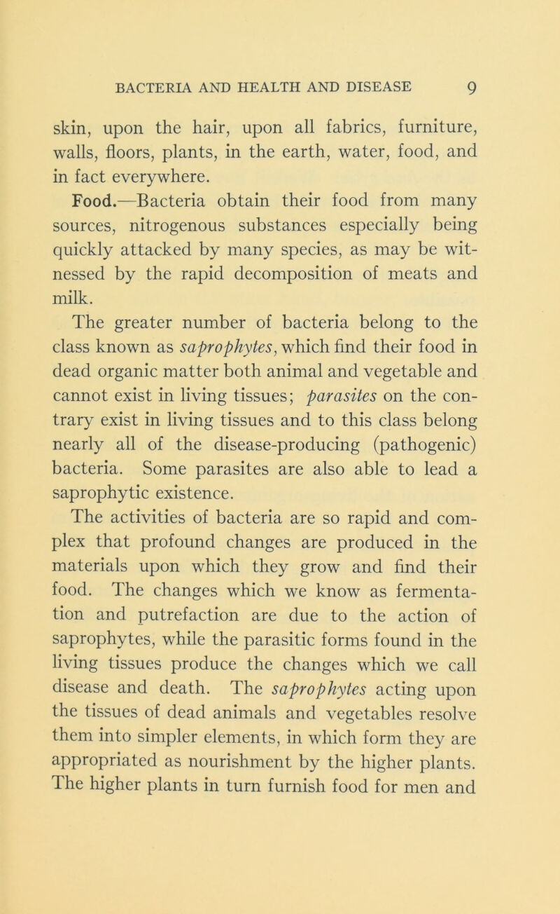 skin, upon the hair, upon all fabrics, furniture, walls, floors, plants, in the earth, water, food, and in fact everywhere. Food.—Bacteria obtain their food from many sources, nitrogenous substances especially being quickly attacked by many species, as may be wit- nessed by the rapid decomposition of meats and milk. The greater number of bacteria belong to the class known as saprophytes, which find their food in dead organic matter both animal and vegetable and cannot exist in living tissues; parasites on the con- trary exist in living tissues and to this class belong nearly all of the disease-producing (pathogenic) bacteria. Some parasites are also able to lead a saprophytic existence. The activities of bacteria are so rapid and com- plex that profound changes are produced in the materials upon which they grow and find their food. The changes which we know as fermenta- tion and putrefaction are due to the action of saprophytes, while the parasitic forms found in the living tissues produce the changes which we call disease and death. The saprophytes acting upon the tissues of dead animals and vegetables resolve them into simpler elements, in which form they are appropriated as nourishment by the higher plants. The higher plants in turn furnish food for men and