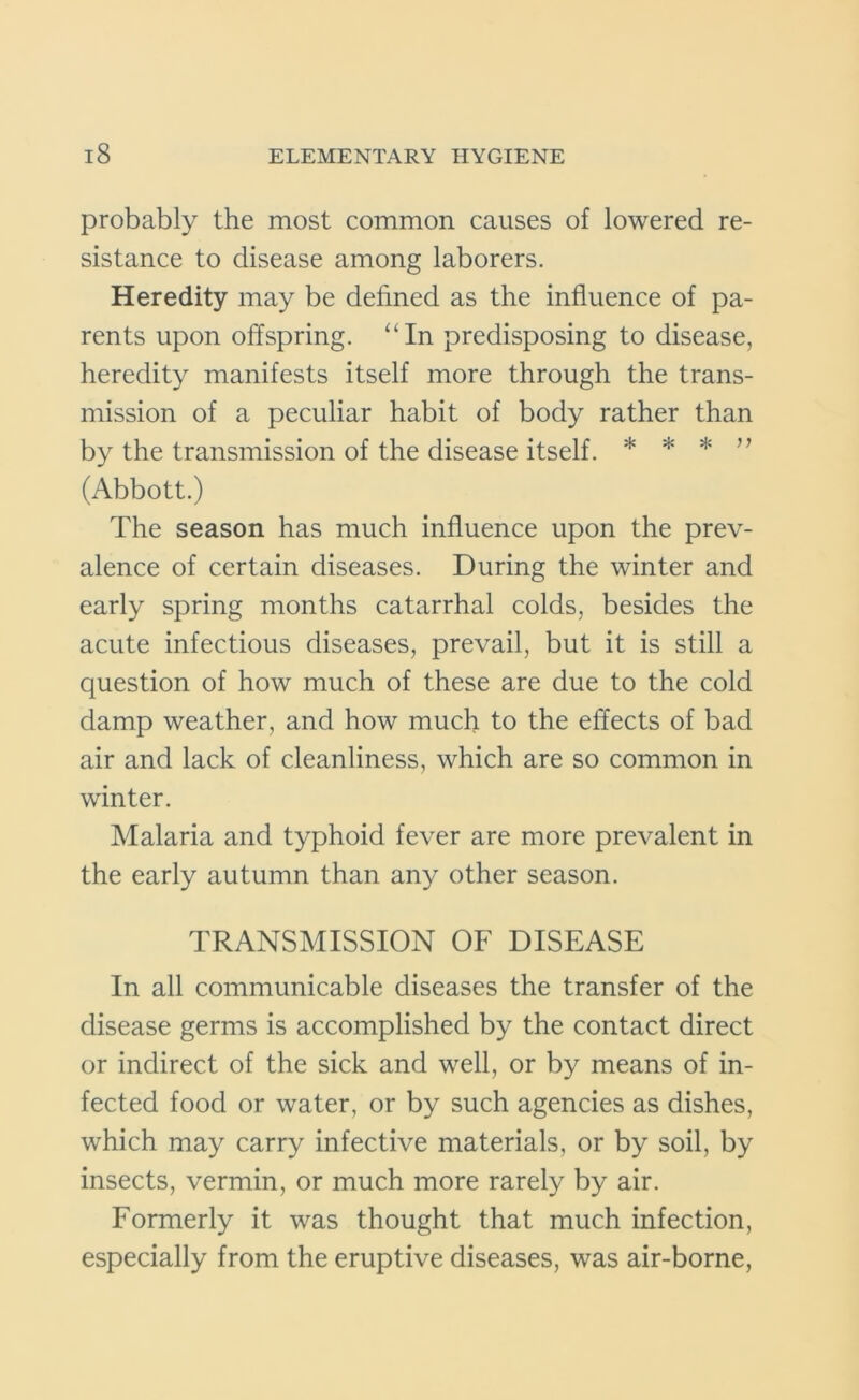 probably the most common causes of lowered re- sistance to disease among laborers. Heredity may be defined as the influence of pa- rents upon offspring. “In predisposing to disease, heredity manifests itself more through the trans- mission of a peculiar habit of body rather than by the transmission of the disease itself. * * * ” (Abbott.) The season has much influence upon the prev- alence of certain diseases. During the winter and early spring months catarrhal colds, besides the acute infectious diseases, prevail, but it is still a question of how much of these are due to the cold damp weather, and how much to the effects of bad air and lack of cleanliness, which are so common in winter. Malaria and typhoid fever are more prevalent in the early autumn than any other season. TRANSMISSION OF DISEASE In all communicable diseases the transfer of the disease germs is accomplished by the contact direct or indirect of the sick and well, or by means of in- fected food or water, or by such agencies as dishes, which may carry infective materials, or by soil, by insects, vermin, or much more rarely by air. Formerly it was thought that much infection, especially from the eruptive diseases, was air-borne,