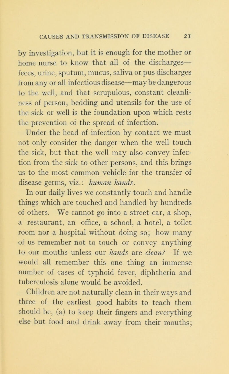 by investigation, but it is enough for the mother or home nurse to know that all of the discharges— feces, urine, sputum, mucus, saliva or pus discharges from any or all infectious disease—may be dangerous to the well, and that scrupulous, constant cleanli- ness of person, bedding and utensils for the use of the sick or well is the foundation upon which rests the prevention of the spread of infection. Under the head of infection by contact we must not only consider the danger when the well touch the sick, but that the well may also convey infec- tion from the sick to other persons, and this brings us to the most common vehicle for the transfer of disease germs, viz.: human hands. In our daily lives we constantly touch and handle things which are touched and handled by hundreds of others. We cannot go into a street car, a shop, a restaurant, an office, a school, a hotel, a toilet room nor a hospital without doing so; how many of us remember not to touch or convey anything to our mouths unless our hands are clean? If we would all remember this one thing an immense number of cases of typhoid fever, diphtheria and tuberculosis alone would be avoided. Children are not naturally clean in their ways and three of the earliest good habits to teach them should be, (a) to keep their fingers and everything else but food and drink away from their mouths;