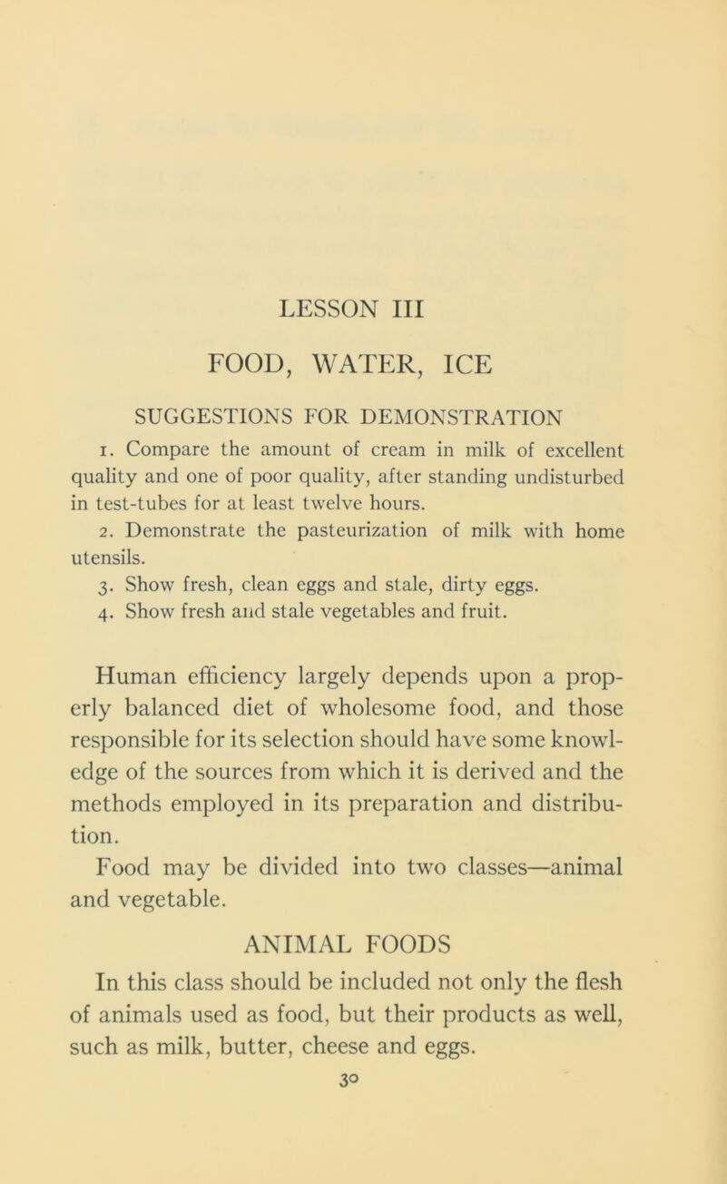 LESSON III FOOD, WATER, ICE SUGGESTIONS FOR DEMONSTRATION 1. Compare the amount of cream in milk of excellent quality and one of poor quality, after standing undisturbed in test-tubes for at least twelve hours. 2. Demonstrate the pasteurization of milk with home utensils. 3. Show fresh, clean eggs and stale, dirty eggs. 4. Show fresh and stale vegetables and fruit. Human efficiency largely depends upon a prop- erly balanced diet of wholesome food, and those responsible for its selection should have some knowl- edge of the sources from which it is derived and the methods employed in its preparation and distribu- tion. Food may be divided into two classes—animal and vegetable. ANIMAL FOODS In this class should be included not only the flesh of animals used as food, but their products as well, such as milk, butter, cheese and eggs.