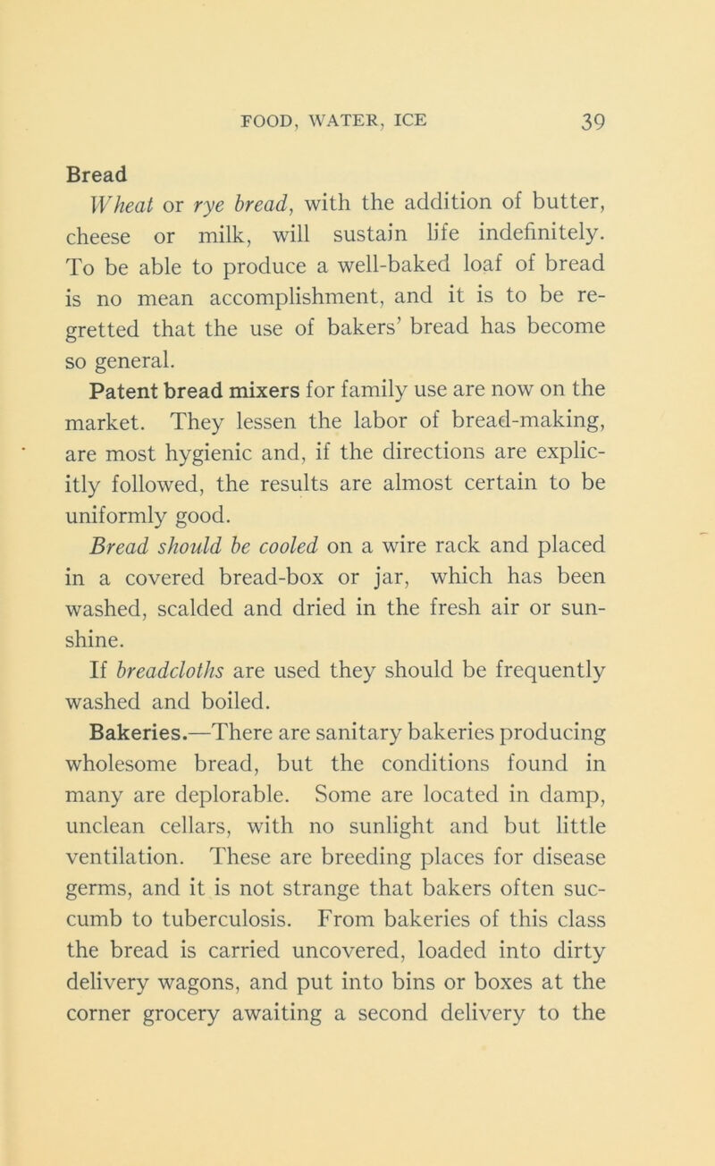 Bread Wheat or rye bread, with the addition of butter, cheese or milk, will sustain life indefinitely. To be able to produce a well-baked loaf of bread is no mean accomplishment, and it is to be re- gretted that the use of bakers’ bread has become so general. Patent bread mixers for family use are now on the market. They lessen the labor of bread-making, are most hygienic and, if the directions are explic- itly followed, the results are almost certain to be uniformly good. Bread should be cooled on a wire rack and placed in a covered bread-box or jar, which has been washed, scalded and dried in the fresh air or sun- shine. If breadcloths are used they should be frequently washed and boiled. Bakeries.—There are sanitary bakeries producing wholesome bread, but the conditions found in many are deplorable. Some are located in damp, unclean cellars, with no sunlight and but little ventilation. These are breeding places for disease germs, and it is not strange that bakers often suc- cumb to tuberculosis. From bakeries of this class the bread is carried uncovered, loaded into dirty delivery wagons, and put into bins or boxes at the corner grocery awaiting a second delivery to the