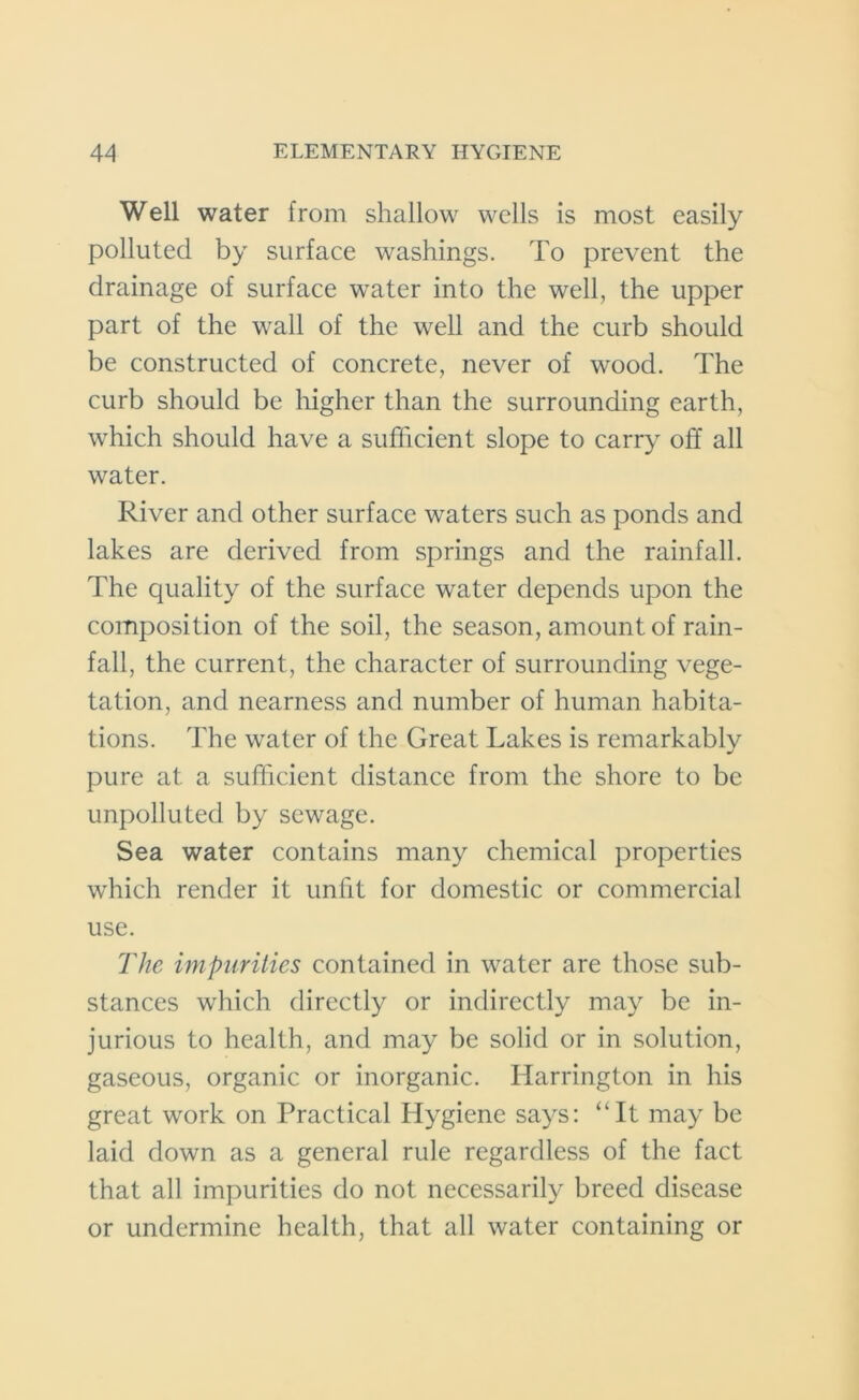 Well water from shallow wells is most easily polluted by surface washings. To prevent the drainage of surface wrater into the well, the upper part of the wall of the well and the curb should be constructed of concrete, never of wood. The curb should be higher than the surrounding earth, which should have a sufficient slope to carry off all water. River and other surface waters such as ponds and lakes are derived from springs and the rainfall. The quality of the surface water depends upon the composition of the soil, the season, amount of rain- fall, the current, the character of surrounding vege- tation, and nearness and number of human habita- tions. The water of the Great Lakes is remarkably pure at. a sufficient distance from the shore to be unpolluted by sewage. Sea water contains many chemical properties which render it unfit for domestic or commercial use. The impurities contained in water are those sub- stances which directly or indirectly may be in- jurious to health, and may be solid or in solution, gaseous, organic or inorganic. Harrington in his great work on Practical Hygiene says: “It may be laid down as a general rule regardless of the fact that all impurities do not necessarily breed disease or undermine health, that all water containing or