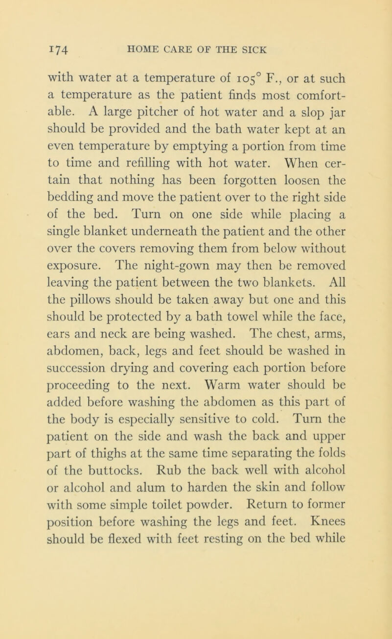 with water at a temperature of 105° F., or at such a temperature as the patient finds most comfort- able. A large pitcher of hot water and a slop jar should be provided and the bath water kept at an even temperature by emptying a portion from time to time and refilling with hot water. When cer- tain that nothing has been forgotten loosen the bedding and move the patient over to the right side of the bed. Turn on one side while placing a single blanket underneath the patient and the other over the covers removing them from below without exposure. The night-gown may then be removed leaving the patient between the two blankets. All the pillows should be taken away but one and this should be protected by a bath towel while the face, ears and neck are being washed. The chest, arms, abdomen, back, legs and feet should be washed in succession drying and covering each portion before proceeding to the next. Warm water should be added before washing the abdomen as this part of the body is especially sensitive to cold. Turn the patient on the side and wash the back and upper part of thighs at the same time separating the folds of the buttocks. Rub the back well with alcohol or alcohol and alum to harden the skin and follow with some simple toilet powder. Return to former position before washing the legs and feet. Knees should be flexed with feet resting on the bed while