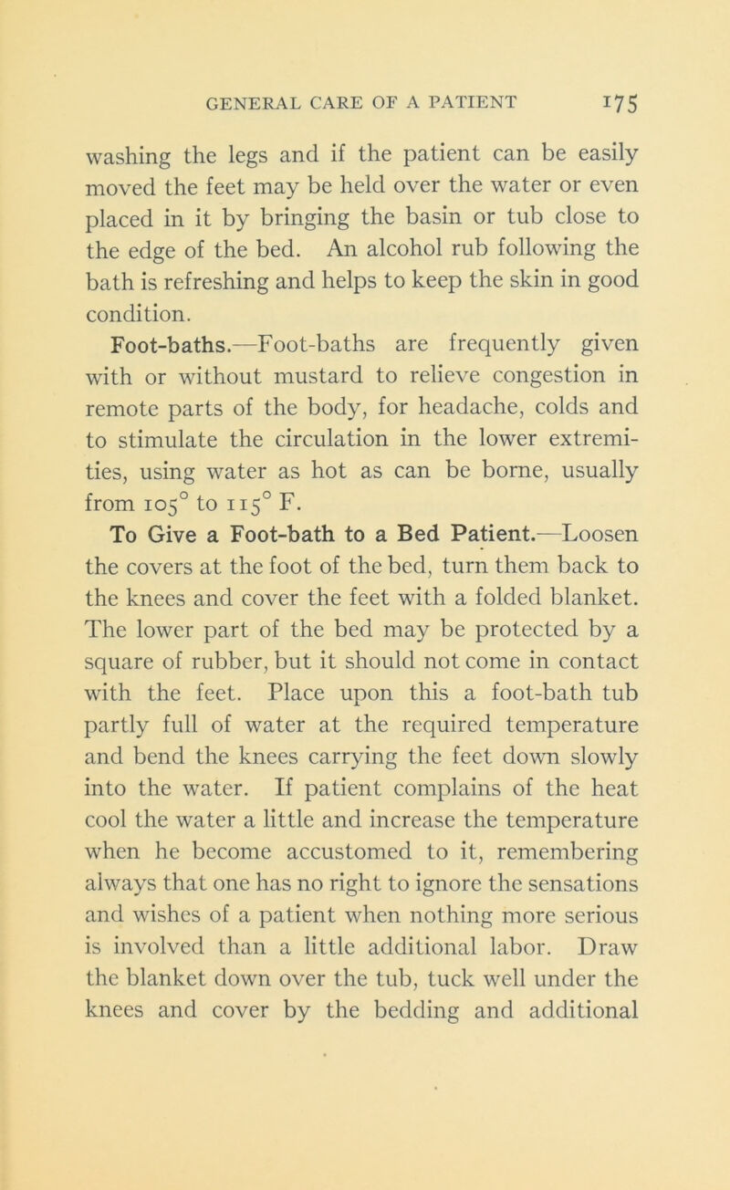 washing the legs and if the patient can be easily moved the feet may be held over the water or even placed in it by bringing the basin or tub close to the edge of the bed. An alcohol rub following the bath is refreshing and helps to keep the skin in good condition. Foot-baths.—Foot-baths are frequently given with or without mustard to relieve congestion in remote parts of the body, for headache, colds and to stimulate the circulation in the lower extremi- ties, using water as hot as can be borne, usually from 105° to 1150 F. To Give a Foot-bath to a Bed Patient.-—Loosen the covers at the foot of the bed, turn them back to the knees and cover the feet with a folded blanket. The lower part of the bed may be protected by a square of rubber, but it should not come in contact with the feet. Place upon this a foot-bath tub partly full of water at the required temperature and bend the knees carrying the feet down slowly into the water. If patient complains of the heat cool the water a little and increase the temperature when he become accustomed to it, remembering always that one has no right to ignore the sensations and wishes of a patient when nothing more serious is involved than a little additional labor. Draw the blanket down over the tub, tuck well under the knees and cover by the bedding and additional