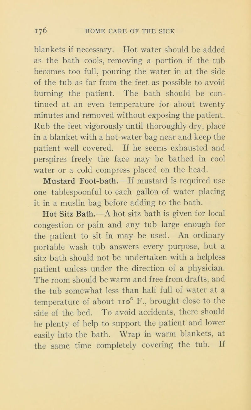 blankets if necessary. Hot water should be added as the bath cools, removing a portion if the tub becomes too full, pouring the water in at the side of the tub as far from the feet as possible to avoid burning the patient. The bath should be con- tinued at an even temperature for about twenty minutes and removed without exposing the patient. Rub the feet vigorously until thoroughly dry, place in a blanket with a hot-water bag near and keep the patient well covered. If he seems exhausted and perspires freely the face may be bathed in cool water or a cold compress placed on the head. Mustard Foot-bath.—If mustard is required use one tablespoonful to each gallon of water placing it in a muslin bag before adding to the bath. Hot Sitz Bath.—A hot sitz bath is given for local congestion or pain and any tub large enough for the patient to sit in may be used. An ordinary portable wash tub answers every purpose, but a sitz bath should not be undertaken with a helpless patient unless under the direction of a physician. The room should be warm and free from drafts, and the tub somewhat less than half full of water at a temperature of about no° F., brought close to the side of the bed. To avoid accidents, there should be plenty of help to support the patient and lower easily into the bath. Wrap in warm blankets, at the same time completely covering the tub. If