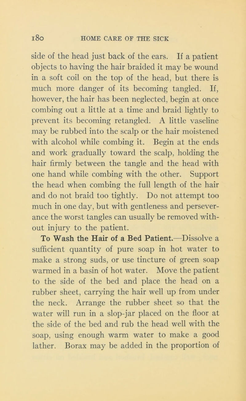 side of the head just back of the ears. If a patient objects to having the hair braided it may be wound in a soft coil on the top of the head, but there is much more danger of its becoming tangled. If, however, the hair has been neglected, begin at once combing out a little at a time and braid lightly to prevent its becoming retanglcd. A little vaseline may be rubbed into the scalp or the hair moistened with alcohol while combing it. Begin at the ends and work gradually toward the scalp, holding the hair firmly between the tangle and the head with one hand while combing with the other. Support the head when combing the full length of the hair and do not braid too tightly. Do not attempt too much in one day, but with gentleness and persever- ance the worst tangles can usually be removed with- out injury to the patient. To Wash the Hair of a Bed Patient.—Dissolve a sufficient quantity of pure soap in hot water to make a strong suds, or use tincture of green soap warmed in a basin of hot water. Move the patient to the side of the bed and place the head on a rubber sheet, carrying the hair well up from under the neck. Arrange the rubber sheet so that the water will run in a slop-jar placed on the floor at the side of the bed and rub the head well with the soap, using enough warm water to make a good lather. Borax may be added in the proportion of