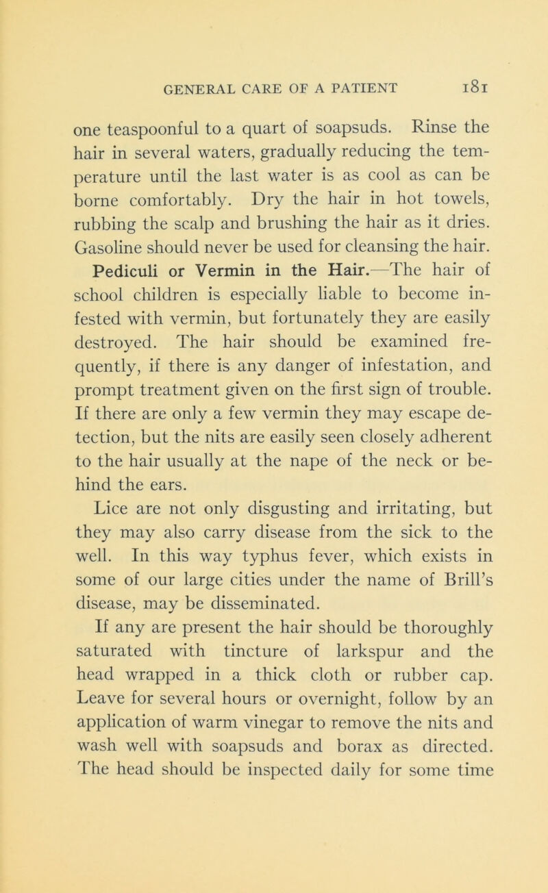 one teaspoonful to a quart of soapsuds. Rinse the hair in several waters, gradually reducing the tem- perature until the last water is as cool as can be borne comfortably. Dry the hair in hot towels, rubbing the scalp and brushing the hair as it dries. Gasoline should never be used for cleansing the hair. Pediculi or Vermin in the Hair.—The hair of school children is especially liable to become in- fested with vermin, but fortunately they are easily destroyed. The hair should be examined fre- quently, if there is any danger of infestation, and prompt treatment given on the first sign of trouble. If there are only a few vermin they may escape de- tection, but the nits are easily seen closely adherent to the hair usually at the nape of the neck or be- hind the ears. Lice are not only disgusting and irritating, but they may also carry disease from the sick to the well. In this way typhus fever, which exists in some of our large cities under the name of Brill’s disease, may be disseminated. If any are present the hair should be thoroughly saturated with tincture of larkspur and the head wrapped in a thick cloth or rubber cap. Leave for several hours or overnight, follow by an application of warm vinegar to remove the nits and wash well with soapsuds and borax as directed. The head should be inspected daily for some time