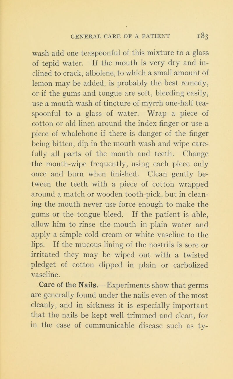 wash add one teaspoonful of this mixture to a glass of tepid water. If the mouth is very dry and in- clined to crack, albolene, to which a small amount of lemon may be added, is probably the best remedy, or if the gums and tongue are soft, bleeding easily, use a mouth wash of tincture of myrrh one-half tea- spoonful to a glass of water. Wrap a piece of cotton or old linen around the index finger or use a piece of whalebone if there is danger of the finger being bitten, dip in the mouth wash and wTipe care- fully all parts of the mouth and teeth. Change the mouth-wipe frequently, using each piece only once and burn when finished. Clean gently be- tween the teeth with a piece of cotton wrapped around a match or wooden tooth-pick, but in clean- ing the mouth never use force enough to make the gums or the tongue bleed. If the patient is able, allow him to rinse the mouth in plain water and apply a simple cold cream or white vaseline to the lips. If the mucous lining of the nostrils is sore or irritated they may be wiped out with a twisted pledget of cotton dipped in plain or carbolized vaseline. Care of the Nails.—Experiments show that germs are generally found under the nails even of the most cleanly, and in sickness it is especially important that the nails be kept well trimmed and clean, for in the case of communicable disease such as ty-
