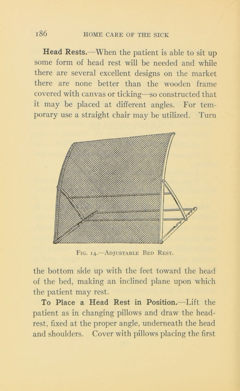 Head Rests.—When the patient is able to sit up some form of head rest will be needed and while there are several excellent designs on the market there are none better than the wooden frame covered with canvas or ticking—so constructed that it may be placed at different angles. For tem- porary use a straight chair may be utilized. Turn Fig. 14.—Adjustable Bed Rest. the bottom side up with the feet toward the head of the bed, making an inclined plane upon which the patient may rest. To Place a Head Rest in Position.—Lift the patient as in changing pillows and draw the head- rest, fixed at the proper angle, underneath the head and shoulders. Cover with pillows placing the first