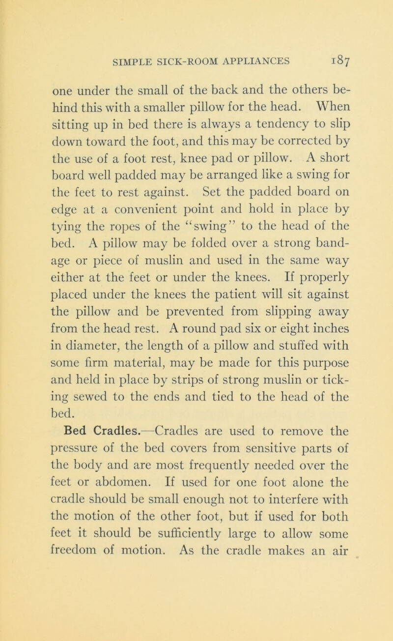 one under the small of the back and the others be- hind this with a smaller pillow for the head. When sitting up in bed there is always a tendency to slip down toward the foot, and this may be corrected by the use of a foot rest, knee pad or pillow. A short board well padded may be arranged like a swing for the feet to rest against. Set the padded board on edge at a convenient point and hold in place by tying the ropes of the “swing” to the head of the bed. A pillow may be folded over a strong band- age or piece of muslin and used in the same way either at the feet or under the knees. If properly placed under the knees the patient will sit against the pillow and be prevented from slipping away from the head rest. A round pad six or eight inches in diameter, the length of a pillow and stuffed with some firm material, may be made for this purpose and held in place by strips of strong muslin or tick- ing sewed to the ends and tied to the head of the bed. Bed Cradles.—Cradles are used to remove the pressure of the bed covers from sensitive parts of the body and are most frequently needed over the feet or abdomen. If used for one foot alone the cradle should be small enough not to interfere with the motion of the other foot, but if used for both feet it should be sufficiently large to allow some freedom of motion. As the cradle makes an air