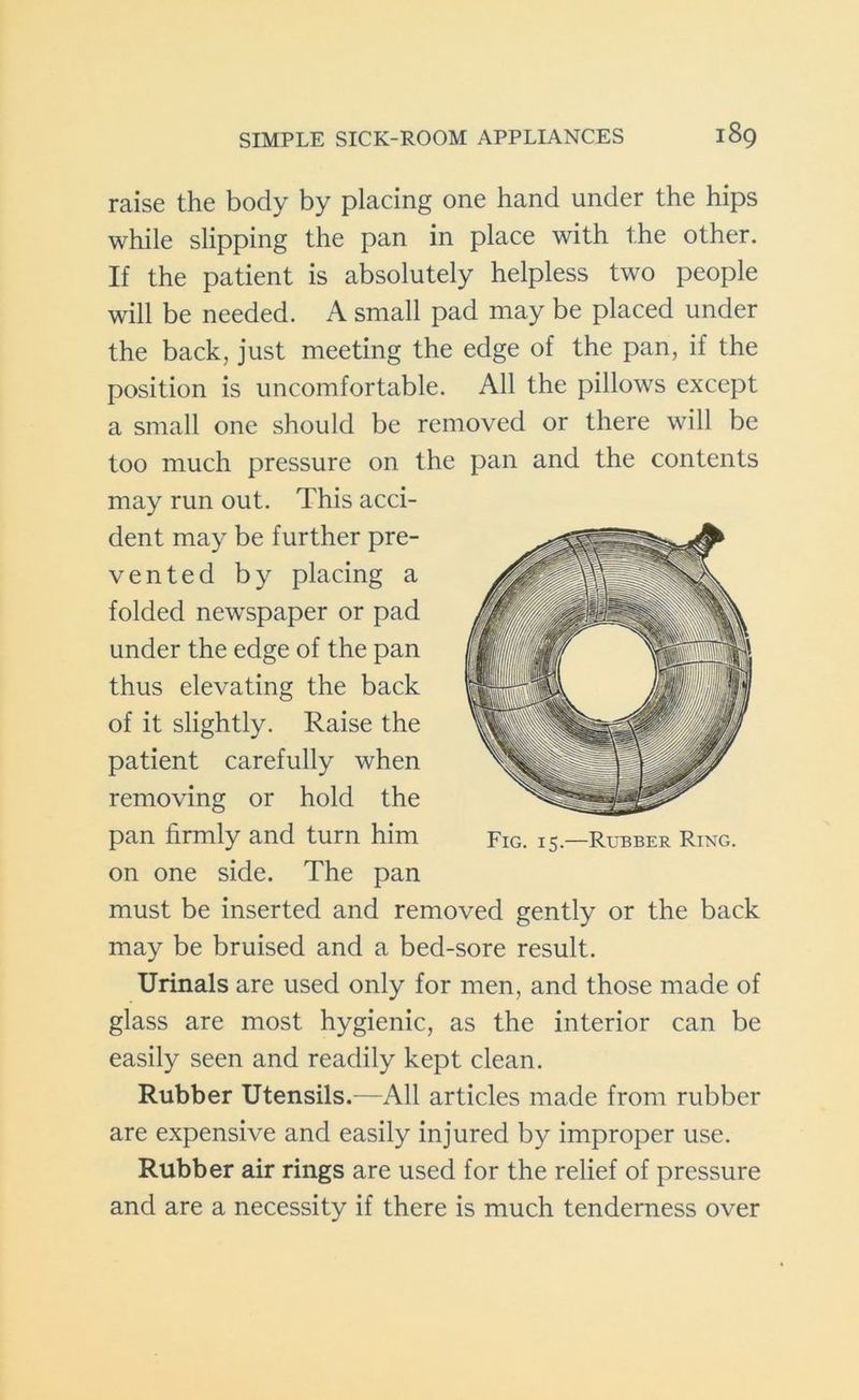 raise the body by placing one hand under the hips while slipping the pan in place with the other. If the patient is absolutely helpless two people will be needed. A small pad may be placed under the back, just meeting the edge of the pan, if the position is uncomfortable. All the pillows except a small one should be removed or there will be too much pressure on the pan and the contents may run out. This acci- dent may be further pre- vented by placing a folded newspaper or pad under the edge of the pan thus elevating the back of it slightly. Raise the patient carefully when removing or hold the pan firmly and turn him on one side. The pan must be inserted and removed gently or the back may be bruised and a bed-sore result. Urinals are used only for men, and those made of glass are most hygienic, as the interior can be easily seen and readily kept clean. Rubber Utensils.—All articles made from rubber are expensive and easily injured by improper use. Rubber air rings are used for the relief of pressure and are a necessity if there is much tenderness over Fig. 15.—Rubber Ring.