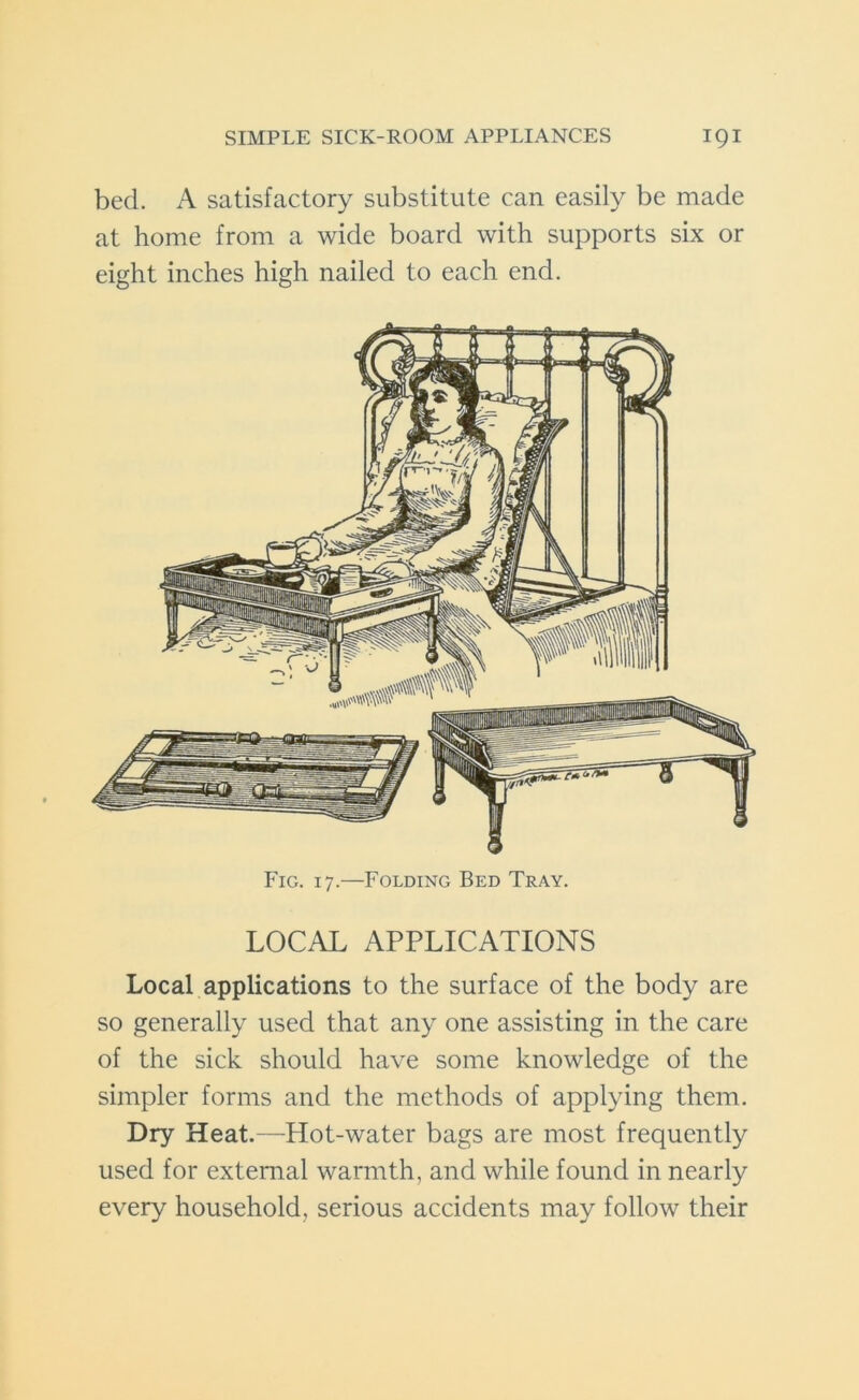 bed. A satisfactory substitute can easily be made at home from a wide board with supports six or eight inches high nailed to each end. Fig. 17.—Folding Bed Tray. LOCAL APPLICATIONS Local applications to the surface of the body are so generally used that any one assisting in the care of the sick should have some knowledge of the simpler forms and the methods of applying them. Dry Heat.—Hot-water bags are most frequently used for external warmth, and while found in nearly every household, serious accidents may follow their