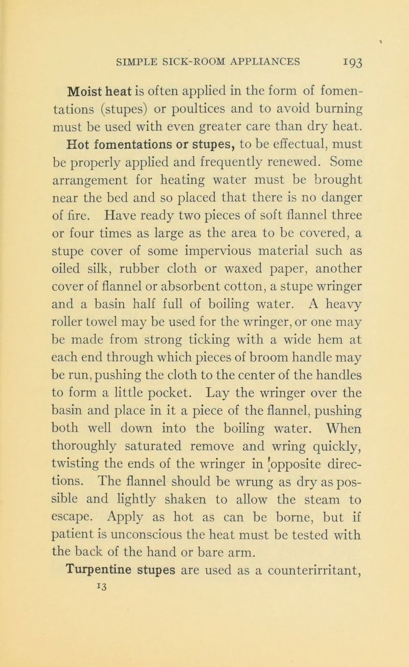 Moist heat is often applied in the form of fomen- tations (stupes) or poultices and to avoid burning must be used with even greater care than dry heat. Hot fomentations or stupes, to be effectual, must be properly applied and frequently renewed. Some arrangement for heating water must be brought near the bed and so placed that there is no danger of hre. Have ready two pieces of soft flannel three or four times as large as the area to be covered, a stupe cover of some impervious material such as oiled silk, rubber cloth or waxed paper, another cover of flannel or absorbent cotton, a stupe wringer and a basin half full of boiling water. A heavy roller towel may be used for the wringer, or one may be made from strong ticking with a wide hem at each end through which pieces of broom handle may be run, pushing the cloth to the center of the handles to form a little pocket. Lay the wringer over the basin and place in it a piece of the flannel, pushing both well down into the boiling water. When thoroughly saturated remove and wring quickly, twisting the ends of the wringer in ’opposite direc- tions. The flannel should be wrung as dry as pos- sible and lightly shaken to allow the steam to escape. Apply as hot as can be borne, but if patient is unconscious the heat must be tested with the back of the hand or bare arm. Turpentine stupes are used as a counterirritant, 13